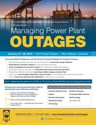 REGISTER NOW • 1-877-927-7936 • www.CanadianInstitute.com/Outages
@CI_Energy #CIOutages
January 27– 28, 2016 | Omni Royal Orleans | New Orleans, Louisiana
Overcome Shared Challenges and Get Results-Focused Strategies for Outage Excellence
	 Get improved preparation and planning techniques that will ensure pre-outage readiness
	 Build effective contractor relations for improved project execution
	 Control emerging work and lock in scope with critical path management strategies
	 Use project metrics to add value and make better planning and execution decisions
	 Manage the challenges and risks of executing multiple outages across the fleet
	 Learn how to accommodate skilled labor resource needs and successfully pass on the experience torch
	 Find out how to use discovery and inspections to reduce risk in your outage
Plus! – Special keynote address from NERC on ‘The Future of Power Reliability and the Changing Resource Mix’
Enhance your learning and build your skills by
attending the pre-conference workshops:
Lessons Learned from the Outage —
Best Practices and Proven Strategies to
Capture and Share the Key Findings
Scope and Schedule Management
The Larger Team — Building High Performance
Outage Teams
A //
B //
C //
Hear from and network with industry experts including:
American Electric Power
Calpine
Dominion Generation
PacifiCorp Energy
First Energy
Southern Company
Tennessee Valley Authority
Westar Energy
and many more.
From the developers of the Shutdowns Turnarounds Superconference
CI Energy Group’s
OUTAGES
Managing Power Plant
 