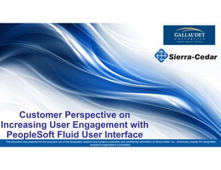 This document was prepared for the exclusive use of the designated recipient and contains proprietary and
confidential information of Sierra-Cedar, Inc. Distribution outside the designated recipient's organization is prohibited.
Customer Perspective on
Increasing User Engagement with
PeopleSoft Fluid User Interface
This document was prepared for the exclusive use of the designated recipient and contains proprietary and confidential information of Sierra-Cedar, Inc. Distribution outside the designated
recipient's organization is prohibited.
 