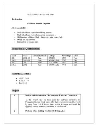 DIVGI METALWARE PVT. LTD.
Designation:
Graduate Trainee Engineer .
Job responsibility :
 Study of different type of machining process.
 Study of different type of measuring instruments .
 2D Drawings of Gear , Shaft , Sleeve etc. using Auto Cad .
 Design of jig & fixture .
 Preparation of process plan .
Educational Qualification:
Exam Year University/Board College Percentage Class
B.E 2012-13 Pune DPCOE 62.53 First
DME 2009-10 Pune AISSMS Poly 77.02 Dist
H.S.C 2007 Pune K.V. Barshi 73.17 First
S.S.C 2005 Pune DPVM Moha 77.46 Dist
TECHNICAL SKILL :
 AUTO CAD
 CATIA –V5
 Pro-E 5.0
Project :
1
2
Design And Optimization Of Connecting Rod And Crankshaft .
In this project first we have done the analytical calculation for
Connecting Rod & Crank shaft. After that we create the model of both
by using Pro-e 5.0 & import these models in Ansys workbench for
applying various boundary conditions to obtain result.
Portable Glass Drilling Machine By Using A.J.M
 