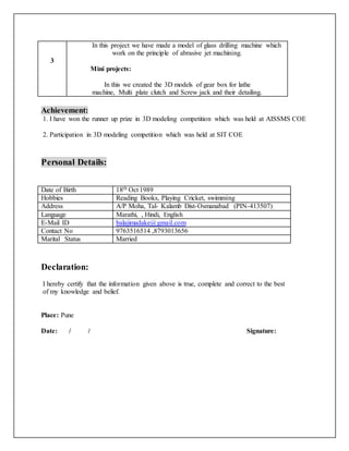 3
In this project we have made a model of glass drilling machine which
work on the principle of abrasive jet machining.
Mini projects:
In this we created the 3D models of gear box for lathe
machine, Multi plate clutch and Screw jack and their detailing.
Achievement:
1. I have won the runner up prize in 3D modeling competition which was held at AISSMS COE
2. Participation in 3D modeling competition which was held at SIT COE
Personal Details:
Date of Birth 18th Oct 1989
Hobbies Reading Books, Playing Cricket, swimming
Address A/P Moha, Tal- Kalamb Dist-Osmanabad (PIN-413507)
Language Marathi, , Hindi, English
E-Mail ID balajimadake@gmail.com
Contact No 9763516514 ,8793013656
Marital Status Married
Declaration:
I hereby certify that the information given above is true, complete and correct to the best
of my knowledge and belief.
Place: Pune
Date: / / Signature:
 