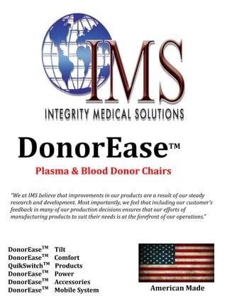 DonorEaseTM
Plasma & Blood Donor Chairs
Integrity Medical
Solutions, Inc.
“We at IMS believe that improvements in our products are a result of our steady
research and development. Most importantly, we feel that including our customer’s
feedback in many of our production decisions ensures that our efforts of
manufacturing products to suit their needs is at the forefront of our operations.”
DonorEaseTM
Tilt
DonorEaseTM
Comfort
QuikSwitchTM
Products
DonorEaseTM
Power
DonorEaseTM
Accessories
DonorEaseTM
Mobile System American Made
 