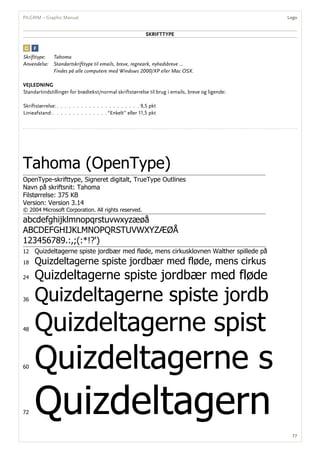 sKRifttyPe
Tahoma (OpenType)
OpenType-skrifttype, Signeret digitalt, TrueType Outlines
Navn på skriftsnit: Tahoma
Filstørrelse: 375 KB
Version: Version 3.14
© 2004 Microsoft Corporation. All rights reserved.
abcdefghijklmnopqrstuvwxyzæøå
ABCDEFGHIJKLMNOPQRSTUVWXYZÆØÅ
123456789.:,;(:*!?')
12 Quizdeltagerne spiste jordbær med fløde, mens cirkusklovnen Walther spillede på
18 Quizdeltagerne spiste jordbær med fløde, mens cirkus
24 Quizdeltagerne spiste jordbær med fløde
36 Quizdeltagerne spiste jordb
48 Quizdeltagerne spist
60 Quizdeltagerne s
72 Quizdeltagern
Skrifttype: Tahoma
Anvendelse: Standartskrifttype til emails, breve, regneark, nyhedsbreve …
Findes på alle computere med Windows 2000/XP eller Mac OSX.
vejleDning
Standartindstillinger for brødtekst/normal skriftstørrelse til brug i emails, breve og ligende:
Skriftstørrelse: . . . . . . . . . . . . . . . . . . . . . 9,5 pkt
Linieafstand: . . . . . . . . . . . . . . “Enkelt” eller 11,5 pkt
77
logoPILGRIM – Graphic Manual
 