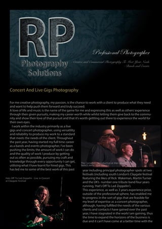 Professional Photographer
- Creatve and Commercial Photography To Meet Your Needs
- Bands and Events
Concert And Live Gigs Photography
For me creative photography, my passion, is the chance to work with a client to produce what they need
and want to help push them forward and truly succeed.
A love of life and music is the name of the game for me and expressing this as well as others’experience
through their given pursuits, making my career worth while whilst letting them give back to the commu-
nity and show their love of that pursuit and that it’s worth gettting out there to experience the world for
their own eyes.
I work within the industry primarily as a live
gigs and concert photographer, using versatility
and reliability to produce my work to a standard
that meets the needs of the client. Throughout
the past year, having started my full time career
as a bands and events photographer, I’ve been
pushing the limits; the amount of work I can do
and the quality of work I produce by getting
out as often as possible, pursuing my craft and
knowledge through every opportunity I can get,
utilising what I have learnt for hired gigs. This
has led me to some of the best work of this past year including principal photographer spots at two
festivals (including south London’s Claygate festival
featuring the likes of Rick Wakeman, Martin Turner
and the UK’s number one tribute band four years
running,‘Hat’s Off To Led Zeppelin’).
This experience, as well as 3 years experience prior,
outside of the professional sphere, has enabled me
to progress in the sort of gigs that are feasible for
my level of expertise as a concert photographer,
although, having fulfilled the needs of the various
clients and contacts I have gained over the past
year, I have stagnated in the work I am gaining, thus
the time to expand the horizons of the business is
due and it can’t have come at a better time with the
Hats Off To Led Zeppelin - Live in Concert
at Claygate Festival
The Carnabys - Introduction at their album
launch party - Live concert
 