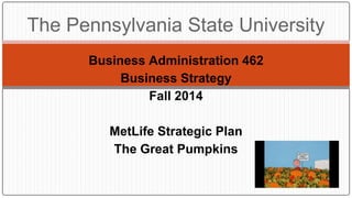 Business Administration 462
Business Strategy
Fall 2014
MetLife Strategic Plan
The Great Pumpkins
The Pennsylvania State University
 