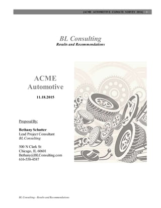 [ACME AUTOMOTIVE CLIMATE SURVEY 2016] 1
BL Consulting – Results and Recommendations
BL Consulting
Results and Recommendations
ACME
Automotive
11.18.2015
ProposalBy:
Bethany Schutter
Lead Project Consultant
BL Consulting
500 N Clark St
Chicago, IL 60601
Bethany@BLConsulting.com
616-558-4587
 