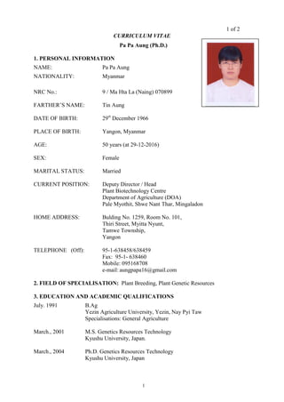 1 of 2
1
CURRICULUM VITAE
Pa Pa Aung (Ph.D.)
1. PERSONAL INFORMATION
NAME: Pa Pa Aung
NATIONALITY: Myanmar
NRC No.: 9 / Ma Hta La (Naing) 070899
FARTHER’S NAME: Tin Aung
DATE OF BIRTH: 29st
December 1966
PLACE OF BIRTH: Yangon, Myanmar
AGE: 50 years (at 29-12-2016)
SEX: Female
MARITAL STATUS: Married
CURRENT POSITION: Deputy Director / Head
Plant Biotechnology Centre
Department of Agriculture (DOA)
Pale Myothit, Shwe Nant Thar, Mingaladon
HOME ADDRESS: Bulding No. 1259, Room No. 101,
Thiri Street, Myitta Nyunt,
Tamwe Township,
Yangon
TELEPHONE (Off): 95-1-638458/638459
Fax: 95-1- 638460
Mobile: 095168708
e-mail: aungpapa16@gmail.com
2. FIELD OF SPECIALISATION: Plant Breeding, Plant Genetic Resources
3. EDUCATION AND ACADEMIC QUALIFICATIONS
July. 1991 B.Ag
Yezin Agriculture University, Yezin, Nay Pyi Taw
Specialisations: General Agriculture
March., 2001 M.S. Genetics Resources Technology
Kyushu University, Japan.
March., 2004 Ph.D. Genetics Resources Technology
Kyushu University, Japan
 
