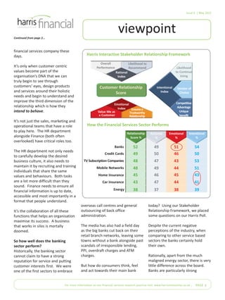 Issue 6 | May 2012
For more information on our financial services research practice visit: www.harrisinteractive.co.uk | PAGE 3
viewpointContinued from page 2...
financial services company these
days.
It’s only when customer centric
values become part of the
organisation’s DNA that we can
truly begin to see through
customers’ eyes, design products
and services around their holistic
needs and begin to understand and
improve the third dimension of the
relationship which is how they
intend to behave.
It’s not just the sales, marketing and
operational teams that have a role
to play here. The HR department
alongside Finance (both often
overlooked) have critical roles too.
The HR department not only needs
to carefully develop the desired
business culture, it also needs to
maintain it by recruiting and training
individuals that share the same
values and behaviours. Both tasks
are a lot more difficult than they
sound. Finance needs to ensure all
financial information is up to date,
accessible and most importantly in a
format that people understand.
It’s the collaboration of all these
functions that helps an organisation
maximise its success. A business
that works in silos is mortally
doomed.
So how well does the banking
sector perform?
Historically, the banking sector
cannot claim to have a strong
reputation for service and putting
customer interests first. We were
one of the first sectors to embrace
overseas call centres and general
outsourcing of back office
administration.
The media has also had a field day
as the big banks cut back on their
retail branch networks, leaving some
towns without a bank alongside past
scandals of irresponsible lending,
PPI, overdraft charges and ATM
charges.
But how do consumers think, feel
and act towards their main bank
today? Using our Stakeholder
Relationship Framework, we placed
some questions on our Harris Poll.
Despite the current negative
perceptions of the industry, when
comparing to other service based
sectors the banks certainly hold
their own.
Rationally, apart from the much
maligned energy sector, there is very
little difference across the board.
Banks are particularly strong
Overall
Performance
Likelihood to
Recommend
Rational
Index
Customer Relationship
Score
Likelihood
to Continue
Using
Vendor of
Choice
Competitive
Advantage
Unique
benefit
Intentional
Index
Value Me as
a Customer
Emotional
Index Ensuresa
Trustworthy
Relationship
Rational
%
Emotional
%
Intentional
%
Relationship
Score %
Banks
Credit Cards
TV Subscription Companies
Mobile Networks
Home Insurance
Car Insurance
Energy
52 49 54
49 50 46 50
48 47 43 53
48 49 44 51
45 46 45
43 47 44
38 37 38 39
51
43
41
Harris Interactive Stakeholder Relationship Framework
How the Financial Services Sector Performs
 