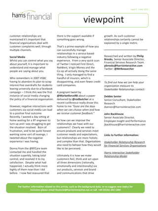 viewpoint
Issue 6 | May 2012
For further information related to this article, such as the background data, or to suggest new topics for
inclusion please email financial@harrisinteractive.net or call +44 (0)161 242 1360
customer relationships are
maintained it’s important that
financial organisations deal with
customer complaints well, through
multiple channels.
Social Media
Whilst you can control what you say
about yourself, it is important to
understand and manage what
people are saying about you.
Who remembers in 2007 HSBC
having to abandon its plan to scrap
interest-free overdrafts for students
leaving university due to a facebook
campaign – I think this was the first
instance of social media changing
the policy of a financial organisation.
However, negative interactions with
customers via social media can lead
to a positive final outcome.
Recently, I wasted a day sitting at
home waiting for a BT engineer to
turn up and I was struggling to get
the situation resolved. Born of
frustration, and to be quite honest
wanting some sort of revenge, I
tweeted about the negative
experience I was having.
Donna from the @BTCare team
contacted me and handled the
situation superbly, taking total
control, and resolved it to my
satisfaction. Despite what had
happened, I actually think more
highly of them now than I did
before. I now feel reassured that
there is the support available if
something goes wrong.
That’s a prime example of how you
can successfully manage
relationships in a service based
industry following a negative
experience. From a very quick scan
of Twitter I noticed First Direct,
NatWest, Virgin Money and the
Co-op all actively doing the same
thing. I only managed to find a
handful of insurers, which is
disappointing, and even fewer credit
card companies.
A poignant tweet by
@MarketforceRB about a paper
delivered by @rodbutcher at a
recent conference really drove this
home to me “Gone are the days
when we can choose when and how
we receive customer feedback.”
So how can we improve the
relationships we have with our
customers? Clearly we need to
ensure products and services meet
customer needs and expectations,
but relationships are more holistic
and complex than that. Organisations
also need to behave how they would
like to be perceived.
Ultimately it is how we make
customers feel, think and act upon
all three dimensions (rationally,
emotionally and intentionally) via
our products, services and brand
and communications that drive
growth. As such customer
relationships certainly cannot be
explained by a single metric.
Researched and written by Philip
Brooks, Senior Associate Director,
Financial Services Research Team.
pbrooks@harrisinteractive.com
Twitter: @MrResearcher
To find out how we can help your
organisation measure its
Stakeholder Relationships contact:
Debbie Senior
Senior Consultant, Stakeholder
Research
dsenior@harrisinteractive.com
John Backhouse
Senior Associate Director,
Employee Insight and Performance
jbackhouse@harrisinteractive.com
Links to further information:
Stakeholder Relationship Research
for Financial Services Organisations
Harris Interactive Stakeholder
Relationship Model
 