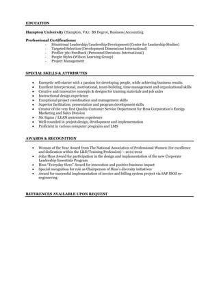 EDUCATION
Hampton University (Hampton, VA): BS Degree, Business/Accounting
Professional Certifications:
- Situational Leadership/Leadership Development (Center for Leadership Studies)
- Targeted Selection (Development Dimensions International)
- Profiler 360 Feedback (Personnel Decisions International)
- People Styles (Wilson Learning Group)
- Project Management
SPECIAL SKILLS & ATTRIBUTES
 Energetic self-starter with a passion for developing people, while achieving business results
 Excellent interpersonal, motivational, team-building, time management and organizational skills
 Creative and innovative concepts & designs for training materials and job aides
 Instructional design experience
 Exceptional project coordination and management skills
 Superior facilitation, presentation and program development skills
 Creator of the very first Quality Customer Service Department for Hess Corporation’s Energy
Marketing and Sales Division
 Six Sigma / LEAN awareness experience
 Well-rounded in project design, development and implementation
 Proficient in various computer programs and LMS
AWARDS & RECOGNITION
 Woman of the Year Award from The National Association of Professional Women (for excellence
and dedication within the L&D/Training Profession) – 2011/2012
 John Hess Award for participation in the design and implementation of the new Corporate
Leadership Essentials Program
 Hess “Everyday Hero” Award for innovation and positive business impact
 Special recognition for role as Chairperson of Hess’s diversity initiatives
 Award for successful implementation of invoice and billing system project via SAP ISOil re-
engineering
REFERENCES AVAILABLE UPON REQUEST
 