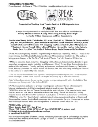 FOR IMMEDIATE RELEASE
Press Contact: Lily Shaw at 773-412-3045 or reply@speakproductions.com
Presented by The New York Theatre Festival & SPEAKproductions
FAIRIES
A staged reading of the musical screenplay at The New York Musical Theatre Festival
Book by Thomas Gustafson & Cory Krueckeberg Music by Jessica Fogle
Lyrics by William Shakespeare and Cory Krueckeberg
Cast includes Wendy Robie (Twin Peaks), Jill Larson (Opal -All My Children, 2x Emmy nominee)
Judy McLane (Mamma Mia), Peter Reardon (Urinetown), Mike Cannon (All Shook Up), Robb
Sapp (Wicked), Karen DiConecetto (UK pop group Daphne and Celeste), Steve Morgan (Good
Vibrations), Edward Prostak (Oliver), Darryl Winslow (Avenue Q), Luz Lor (Miss Saigon),
Becky Barta (Les Mis), Tina Stafford, Tedman Rapp, Justin Stoney and Jeffery Dinan.
SPEAKproductions proudly presents a staged reading of the musical screenplay FAIRIES -- based on the
award-winning short film, FAIRIES, that played in over 75 international film festivals. The reading is
being presented as part of the The New York Musical Theatre Festival’s Broadway USA series.
FAIRIES is a musical dream come true. Struggling with his homophobic community, Timothy’s spirit
soars when his eccentric teacher casts him in A Midsummer Night's Dream. Upon discovering the love-
potion within Midsummer, Timothy puckishly begins to turn his closed-minded town gay. Within the
chaos, Timothy commands the love he desires and deserves, but, after reluctantly returning the free will
he has stolen, he is surprised by what remains.
"A fun and fantastical short film has been expanded - with imagination and intelligence - into a richer and deeper
feature film script." -Robert Hawk, Producer (The Slaughter Rule, Chasing Amy & Trick) and Consultant
Fairies “bridges all generations. Anyone who has ever tried to escape reality probably wishes they had Fairies’ Baz
Luhrmann-esque fantasy world.” -Jon Sechrist, LOGO
SPEAKproductions is dedicated to giving a voice to people and stories that are often ignored by
bringing together artists of all backgrounds and talents to create projects that matter.
FAIRIES co-writer and director Thomas Gustafson is the writer/ director of the award-winning short
films FAIRIES and THE NEED. His credits as Location Casting Director and Associate Casting
Director include films Pirates of the Caribbean II & III, Road to Perdition & Master and Commander.
FAIRIES co-writer Cory Krueckeberg’s credits include directing, designing and acting in theatres and
film around the country. Jessica Fogle, composer, has been composing for over 10 years and has written
three full-length musicals which have been produced in numerous venues across the USA.
FAIRIES will be performed:
When: Monday Sept. 26th
-- 3pm & 7pm
Where: TBG Theatre, 312 W. 36th
Street, 3rd
floor, NY (A/C/E 34th
st. subway stop)
$15 tickets and more information at www.nymf.org
or by calling 212-352-3101
Post-show screening of the short film FAIRIES immediately follows the 3pm & 7pm readings around the
corner from TBG Theatre at Stitch Bar & Lounge, 247 West 37th
Street – all audience members are
encouraged to attend.
 