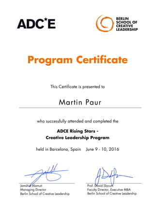 Program Certificate
This Certificate is presented to
Martin Paur
who successfully attended and completed the
ADCE Rising Stars -
Creative Leadership Program
held in Barcelona, Spain June 9 - 10, 2016
Jamshid Alamuti
Managing Director
Berlin School of Creative Leadership
Prof. David Slocum
Faculty Director, Executive MBA
Berlin School of Creative Leadership
	
 