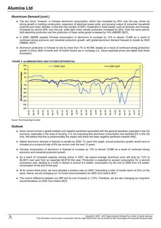 Alumina Ltd
Aluminium Demand (cont.)
The key driver, however, is Chinese aluminium consumption, which has increased by 45% over the pcp, driven by
strong growth in building construction, expansion of electrical power grids, and growing output of consumer household
products and motor vehicles. In the first nine months of 2007, investment in fixed assets, such as factories and housing,
increased by around 26% over the pcp, while light motor vehicle production increased by 20%. Over the same period,
both electricity production and the production of major white goods increased by 14% (ABARE 2007).
In 2008, ABARE expects Chinese consumption of aluminium to increase by 13% to almost 13.6Mt as a result of
continued strong economic and industrial production growth, with global aluminium demand forecast to double by 2020
(WBMS, 2007).
Aluminium production is forecast to rise by more than 7% to 40.4Mt, largely as a result of continued strong production
growth in China. Both 3-month and 15-month futures are in contango (i.e., future expected prices are higher than those
at present).
FIGURE 3: ALUMINIUM PRICE AND FUTURES DIFFERENTIAL
Source: Bloomberg/Aegis Equities
Outlook
Given recent turmoil in global markets and negative sentiment associated with the general slowdown expected in the US
economy, especially in the area of housing, it is not surprising that aluminium consumption has declined 6% in the US
only. We believe that this is predominately the reason why there has been negative sentiment towards AWC.
Global aluminium demand is forecast to double by 2020. To reach this target, annual production growth would have to
increase at a compound rate of 6% per annum over the next 12 years.
Chinese consumption of aluminium is forecast to increase by 13% to almost 13.6Mt as a result of continued strong
economic and industrial production growth.
As a result of increased capacity coming online in 2007, we expect average aluminium price will drop by 7.2% to
$2,481/t next year from an expected $2,673/t this year. Production is expected to exceed consumption for a second
successive year, leading to a build in stocks to around 5.4 weeks’ consumption by the end of 2008 from 4.6 weeks’
consumption at the end of this year.
At its current share price, we have adopted a positive view on AWC, forecasting a total 12-month return of 22% on the
stock. Hence, we are changing our 12-month recommendation for AWC from Hold to BUY.
The current difference between our IRR and its cost of equity is 1.74%. Therefore, we are also changing our long-term
recommendation on AWC from Hold to BUY.
Copyright © 2000 - 2007 Aegis Equities Holdings Pty Limited. All rights reserved.
This information must be read in conjunction with the Legal Notice which can be located at http://www.aegis.com.au/public/disclaimer.aspx.
 