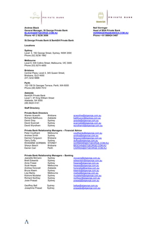 Andrew Black Neil Verringer
General Manager, St George Private Bank Head of BSA Private Bank
BLACKA@STGEORGE.COM.AU VERRINGERN@BANKSA.COM.AU
Phone +61 2 9236 3056 Phone + 61 088424 5487
St.George Private Bank & BankSA Private Bank
Locations
Sydney
Level 4, 182 George Street, Sydney, NSW 2000
Phone (02) 9236 1882
Melbourne
Level 8, 530 Collins Street, Melbourne, VIC 3000
Phone (03) 9274 4850
Brisbane
Central Plaza, Level 4, 345 Queen Street,
Brisbane, QLD 4000
(07) 3232 8888
Perth
152-158 St Georges Terrace, Perth, WA 6000
Phone (08) 9265 7510
Adelaide
BankSA Private Bank
Level 1, 97 King William Street
Adelaide, SA 5000
(08) 8424 4141
Staff Directory
Private Bank Directors
Warren Acworth Brisbane acworthw@stgeorge.com.au
Richard Battifuoco Adelaide battifuocor@banksa.com.au
David Gray Sydney grayda@stgeorge.com.au
David Scannell Sydney scannelld@stgeorge.com.au
David Wyndham Sydney wyndhamd@stgeorge.com.au
Private Bank Relationship Managers – Financial Advice
Peter Coulthard Melbourne coulthardp@stgeorge.com.au
Andrew Smith Sydney smitha@stgeorge.com.au
Damien Ferguson Brisbane fergusond@stgeorge.com.au
Gerry Duffy Sydney duffyg@stgeorge.com.au
ROXANNE GORMAN SYDNEY GORMANR@STGEORGE.COM.AU
Sharyn Besch Brisbane BESCHS@STGEORGE.COM.AU
Darren Carr Perth CARRDA@STGEORGE.COM.AU
Private Bank Relationship Managers – Banking
Jeanette McCann Sydney mccannj@stgeorge.com.au
Brett Edwards Sydney edwardsbr@stgeorge.com.au
Anne Fraser Sydney frasera@stgeorge.com.au
Scott Heyes Melbourne heyess@stgeorge.com.au
Andrew Horsnell Adelaide horsnella@banksa.com.au
Bruce Kleem Sydney kleemb@stgeorge.com.au
Lisa Marks Melbourne marksl@stgeorge.com.au
Kishore Mudaliar Sydney mudaliark@stgeorge.com.au
Richard Northey Sydney northeyr@stgeorge.com.au
Josie Prasad Sydney prasadj@stgeorge.com.au
Geoffrey Bell Sydney bellge@stgeorge.com.au
Josephine Prasad Sydney prasadjo@stgeorge.com.au
 