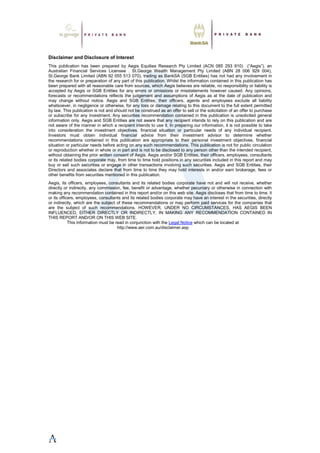 Disclaimer and Disclosure of Interest
This publication has been prepared by Aegis Equities Research Pty Limited (ACN 085 293 910) (“Aegis”), an
Australian Financial Services Licensee . St.George Wealth Management Pty Limited (ABN 28 006 929 004),
St.George Bank Limited (ABN 92 055 513 070), trading as BankSA (SGB Entities) has not had any involvement in
the research for or preparation of any part of this publication. Whilst the information contained in this publication has
been prepared with all reasonable care from sources, which Aegis believes are reliable, no responsibility or liability is
accepted by Aegis or SGB Entities for any errors or omissions or misstatements however caused. Any opinions,
forecasts or recommendations reflects the judgement and assumptions of Aegis as at the date of publication and
may change without notice. Aegis and SGB Entities, their officers, agents and employees exclude all liability
whatsoever, in negligence or otherwise, for any loss or damage relating to this document to the full extent permitted
by law. This publication is not and should not be construed as an offer to sell or the solicitation of an offer to purchase
or subscribe for any investment. Any securities recommendation contained in this publication is unsolicited general
information only. Aegis and SGB Entities are not aware that any recipient intends to rely on this publication and are
not aware of the manner in which a recipient intends to use it. In preparing our information, it is not possible to take
into consideration the investment objectives, financial situation or particular needs of any individual recipient.
Investors must obtain individual financial advice from their investment advisor to determine whether
recommendations contained in this publication are appropriate to their personal investment objectives, financial
situation or particular needs before acting on any such recommendations. This publication is not for public circulation
or reproduction whether in whole or in part and is not to be disclosed to any person other than the intended recipient,
without obtaining the prior written consent of Aegis. Aegis and/or SGB Entities, their officers, employees, consultants
or its related bodies corporate may, from time to time hold positions in any securities included in this report and may
buy or sell such securities or engage in other transactions involving such securities. Aegis and SGB Entities, their
Directors and associates declare that from time to time they may hold interests in and/or earn brokerage, fees or
other benefits from securities mentioned in this publication.
Aegis, its officers, employees, consultants and its related bodies corporate have not and will not receive, whether
directly or indirectly, any commission, fee, benefit or advantage, whether pecuniary or otherwise in connection with
making any recommendation contained in this report and/or on this web site. Aegis discloses that from time to time, it
or its officers, employees, consultants and its related bodies corporate may have an interest in the securities, directly
or indirectly, which are the subject of these recommendations or may perform paid services for the companies that
are the subject of such recommendations. HOWEVER, UNDER NO CIRCUMSTANCES, HAS AEGIS BEEN
INFLUENCED, EITHER DIRECTLY OR INDIRECTLY, IN MAKING ANY RECOMMENDATION CONTAINED IN
THIS REPORT AND/OR ON THIS WEB SITE.
This information must be read in conjunction with the Legal Notice which can be located at
http://www.aer.com.au/disclaimer.asp
 