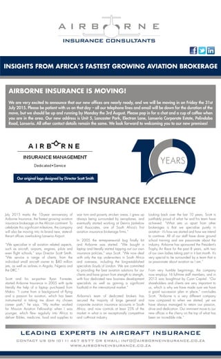 July 2015 marks the 10-year anniversary of
Airborne Insurance, the fastest growing aviation
insurance brokerage on the African continent. To
celebrate this significant milestone, the company
will also be moving into its brand new, state-of-
the-art offices overlooking Lanseria Airport.
“We specialise in all aviation related aspects,
such as aircraft, airports, engines, pilots and
even flight schools,” says Director Scott Smith.
“We service a range of clients; from the
individual small aircraft owner to $40 million
jets, as well as airlines in Angola, Nigeria and
the DRC.”
Scott and his ex-partner Ryan Forrester,
started Airborne Insurance in 2005 with quite
literally the help of a laptop purchased from
Makro. “I come from a background of flying
and a passion for aviation, which has been
instrumental in taking me down my chosen
career path,” he says. “My mother worked
for Mission Aviation Fellowship when I was
younger, which flew regularly into Africa to
deliver Bibles, medicine, food and supplies to
war torn and poverty stricken areas. I grew up
always being surrounded by aeroplanes, and
eventually started working at Dennis Jankelow
and Associates, one of South Africa’s first
aviation insurance brokerage firms.”
In 2005 the entrepreneurial bug finally bit
and Airborne was started. “We bought a
laptop and literally started tapping out our own
insurance policies,” says Scott. “We now deal
with only the top underwriters in South Africa
and overseas, including the long-established
specialists Lloyds of London. We are committed
to providing the best aviation solutions for our
clients and have grown from strength to strength,
with four dedicated new business development
specialists as well as gaining a significant
foothold in the international market.”
Airborne’s team of dedicated brokers has
secured the majority of large general and
corporate aviation insurance accounts in South
Africa, and now controls at least 25% of the
market in what is an exceptionally competitive
and cutthroat industry.
Looking back over the last 10 years, Scott is
justifiably proud of what he and his team have
achieved. “What sets us apart from other
brokerages is that we specialise purely in
aviation - it’s how we started and how we intend
to continue. All of our staff have done ground
school training and are passionate about the
industry. Airborne has sponsored the President’s
Trophy Air Race for the past 8 years, with two
of our own ladies taking part in it last month. It’s
very special to be surrounded by a team that is
as passionate about aviation as I am.”
From very humble beginnings, the company
now employs 16 full-time staff members, and in
2013 was bought-out by Cyan Capital. “Our
shareholders and clients are very important to
us, which is why we have made sure we have
a good succession plan in place,” concludes
Scott. “Airborne is a very different company
now compared to when we started, yet we
have always managed to retain our passion,
drive and dedication. Our imminent move to our
new offices is the cherry on the top of what has
been an incredible ride.”
Our original logo designed by Director Scott Smith
INSIGHTS FROM AFRICA’S FASTEST GROWING AVIATION BROKERAGE
A I R B R N E
INSURANCE CONSULTANTS
A DECADE OF INSURANCE EXCELLENCE
LEADING EXPERTS IN AIRCRAFT INSURANCE
CONTACT US ON (011) 467 8577 OR EMAIL: INFO@AIRBORNEINSURANCE.CO.ZA
WWW.AIRBORNEINSURANCE.CO.ZA
Our new ofﬁces – a work in progress
AIRBORNE INSURANCE IS MOVING!
We are very excited to announce that our new offices are nearly ready, and we will be moving in on Friday the 31st
July 2015. Please be patient with us on that day – all our telephone lines and email will be down for the duration of the
move, but we should be up and running by Monday the 3rd August. Please pop in for a chat and a cup of coffee when
you are in the area. Our new address is Unit 5, Lancaster Park, Electron Lane, Lanseria Corporate Estate, Pelindaba
Road, Lanseria. All other contact details remain the same. We look forward to welcoming you to our new premises!
 