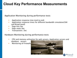 Application Monitoring during performance tests
 Application response time (end to end)
 Application response times for different bandwidth simulation(56K
and Broad band)
 Page hits/Sec
 Page views/Sec
 Transactions /Sec
Hardware Monitoring during performance tests
 CPU and memory utilization for web servers, Application servers and
database servers
 Monitoring of Firewalls
Cloud Key Performance Measurements
 