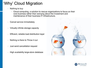 ‘Why’ Cloud Migration
• Nothing to buy
− Cloud computing, a solution to rescue organizations to focus on their
core business rather than worrying about the investment and
maintenance of their business IT infrastructure.
• Cancel service immediately
• Virtually infinite storage capacity
• Efficient, reliable load distribution layer
• Nothing is there to Throw it out
• Just send cancellation request
• High availability large-store database
 
