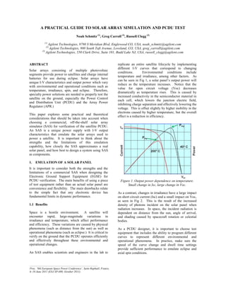A PRACTICAL GUIDE TO SOLAR ARRAY SIMULATION AND PCDU TEST
Noah Schmitz (1)
, Greg Carroll (2)
, Russell Clegg (3)
(1)
Agilent Technologies, 9780 S Meridian Blvd, Englewood CO, USA, noah_schmitz@agilent.com
(2)
Agilent Technologies, 900 South Taft Avenue, Loveland, CO, USA, greg_carroll@agilent.com
(3)
Agilent Technologies, 550 Clark Drive, Suite 101, Budd Lake NJ, USA, russell_clegg@agilent.com
ABSTRACT
Solar arrays consisting of multiple photovoltaic
segments provide power to satellites and charge internal
batteries for use during eclipse. Solar arrays have
unique I-V characteristics and output power which vary
with environmental and operational conditions such as
temperature, irradiance, spin, and eclipse. Therefore,
specialty power solutions are needed to properly test the
satellite on the ground, especially the Power Control
and Distribution Unit (PCDU) and the Array Power
Regulator (APR.)
This paper explores some practical and theoretical
considerations that should be taken into account when
choosing a commercial, off-the-shelf solar array
simulator (SAS) for verification of the satellite PCDU.
An SAS is a unique power supply with I-V output
characteristics that emulate the solar arrays used to
power a satellite. It is important to think about the
strengths and the limitations of this emulation
capability, how closely the SAS approximates a real
solar panel, and how best to design a system using SAS
as components.
1. EMULATION OF A SOLAR PANEL
It is important to consider both the strengths and the
limitations of a commercial SAS when designing the
Electronic Ground Support Equipment (EGSE) for
PCDU verification. The main benefits of using a piece
of test equipment rather than an actual solar panel are
convenience and flexibility. The main drawbacks relate
to the simple fact that any electronic device has
fundamental limits in dynamic performance.
1.1 Benefits
Space is a hostile environment. A satellite will
encounter rapid, large-magnitude variations in
irradiance and temperature, which affect performance
and efficiency. These variations are caused by physical
phenomena (such as distance from the sun) as well as
operational phenomena (such as eclipse.) It is critical to
verify on the ground that the PCDU operates efficiently
and effectively throughout these environmental and
operational changes.
An SAS enables scientists and engineers in the lab to
replicate an entire satellite lifecycle by implementing
different I-V curves that correspond to changing
conditions. Environmental conditions include
temperature and irradiance, among other factors. As
FDQEHVHHQLQ)LJDVRODUSDQHO¶VRXWSXWSRZHUZLOO
reduce as the temperature increases. Notice that the
value for open circuit voltage (Voc) decreases
dramatically as temperature rises. This is caused by
increased conductivity in the semiconductor material in
each cell, which lowers the junction electric field,
inhibiting charge separation and effectively lowering the
voltage. This is offset slightly by higher mobility in the
electrons caused by higher temperature, but the overall
effect is a reduction in efficiency.
Figure 1. Output power dependence on temperature.
Small change in Isc, large change in Voc.
As a contrast, changes in irradiance have a large impact
on short circuit current (Isc) and a small impact on Voc,
as seen in Fig 2. This is the result of the increased
density of photons incident on the solar panel when
radiation increases. In space, the incident radiation is
dependent on distance from the sun, angle of arrival,
and shading caused by spacecraft rotation or celestial
bodies.
As a PCDU designer, it is important to choose test
equipment that includes the ability to program different
curves to represent different environmental and
operational phenomena. In practice, make sure the
speed of the curve change and dwell time settings
provide sufficient performance to emulate eclipse and
axial spin conditions.
_________________________________________________
Proc. ‘9th European Space Power Conference’, Saint Raphaël, France,
6–10 June 2011 (ESA SP-690, October 2011)
 