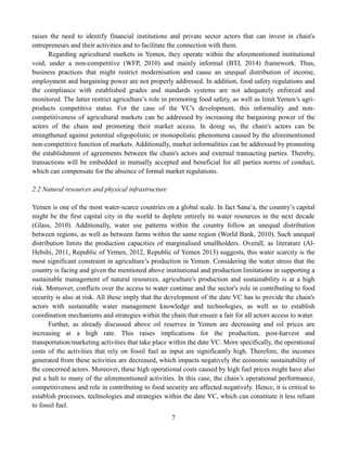 7
raises the need to identify financial institutions and private sector actors that can invest in chain's
entrepreneurs and their activities and to facilitate the connection with them.
Regarding agricultural markets in Yemen, they operate within the aforementioned institutional
void, under a non-competitive (WFP, 2010) and mainly informal (BTI, 2014) framework. Thus,
business practices that might restrict modernisation and cause an unequal distribution of income,
employment and bargaining power are not properly addressed. In addition, food safety regulations and
the compliance with established grades and standards systems are not adequately enforced and
monitored. The latter restrict agriculture’s role in promoting food safety, as well as limit Yemen’s agri-
products competitive status. For the case of the VC's development, this informality and non-
competitiveness of agricultural markets can be addressed by increasing the bargaining power of the
actors of the chain and promoting their market access. In doing so, the chain's actors can be
strengthened against potential oligopolistic or monopolistic phenomena caused by the aforementioned
non-competitive function of markets. Additionally, market informalities can be addressed by promoting
the establishment of agreements between the chain's actors and external transacting parties. Thereby,
transactions will be embedded in mutually accepted and beneficial for all parties norms of conduct,
which can compensate for the absence of formal market regulations.
2.2 Natural resources and physical infrastructure
Yemen is one of the most water-scarce countries on a global scale. In fact Sana’a, the country’s capital
might be the first capital city in the world to deplete entirely its water resources in the next decade
(Glass, 2010). Additionally, water use patterns within the country follow an unequal distribution
between regions, as well as between farms within the same region (World Bank, 2010). Such unequal
distribution limits the production capacities of marginalised smallholders. Overall, as literature (Al-
Hebshi, 2011, Republic of Yemen, 2012, Republic of Yemen 2013) suggests, this water scarcity is the
most significant constraint in agriculture’s production in Yemen. Considering the water stress that the
country is facing and given the mentioned above institutional and production limitations in supporting a
sustainable management of natural resources, agriculture's production and sustainability is at a high
risk. Moreover, conflicts over the access to water continue and the sector's role in contributing to food
security is also at risk. All these imply that the development of the date VC has to provide the chain's
actors with sustainable water management knowledge and technologies, as well as to establish
coordination mechanisms and strategies within the chain that ensure a fair for all actors access to water.
Further, as already discussed above oil reserves in Yemen are decreasing and oil prices are
increasing at a high rate. This raises implications for the production, post-harvest and
transportation/marketing activities that take place within the date VC. More specifically, the operational
costs of the activities that rely on fossil fuel as input are significantly high. Therefore, the incomes
generated from these activities are decreased, which impacts negatively the economic sustainability of
the concerned actors. Moreover, these high operational costs caused by high fuel prices might have also
put a halt to many of the aforementioned activities. In this case, the chain’s operational performance,
competitiveness and role in contributing to food security are affected negatively. Hence, it is critical to
establish processes, technologies and strategies within the date VC, which can constitute it less reliant
to fossil fuel.
 