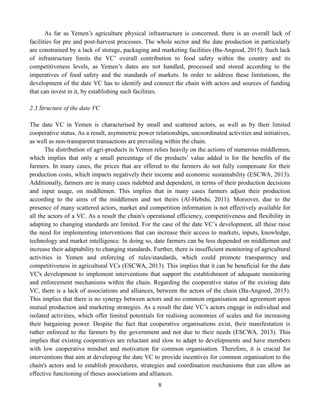8
As far as Yemen’s agriculture physical infrastructure is concerned, there is an overall lack of
facilities for pre and post-harvest processes. The whole sector and the date production in particularly
are constrained by a lack of storage, packaging and marketing facilities (Ba-Angood, 2015). Such lack
of infrastructure limits the VC’ overall contribution to food safety within the country and its
competitiveness levels, as Yemen’s dates are not handled, processed and stored according to the
imperatives of food safety and the standards of markets. In order to address these limitations, the
development of the date VC has to identify and connect the chain with actors and sources of funding
that can invest in it, by establishing such facilities.
2.3 Structure of the date VC
The date VC in Yemen is characterised by small and scattered actors, as well as by their limited
cooperative status. As a result, asymmetric power relationships, uncoordinated activities and initiatives,
as well as non-transparent transactions are prevailing within the chain.
The distribution of agri-products in Yemen relies heavily on the actions of numerous middlemen,
which implies that only a small percentage of the products’ value added is for the benefits of the
farmers. In many cases, the prices that are offered to the farmers do not fully compensate for their
production costs, which impacts negatively their income and economic sustainability (ESCWA, 2013).
Additionally, farmers are in many cases indebted and dependent, in terms of their production decisions
and input usage, on middlemen. This implies that in many cases farmers adjust their production
according to the aims of the middlemen and not theirs (Al-Hebshi, 2011). Moreover, due to the
presence of many scattered actors, market and competition information is not effectively available for
all the actors of a VC. As a result the chain's operational efficiency, competitiveness and flexibility in
adapting to changing standards are limited. For the case of the date VC’s development, all these raise
the need for implementing interventions that can increase their access to markets, inputs, knowledge,
technology and market intelligence. In doing so, date farmers can be less depended on middlemen and
increase their adaptability to changing standards. Further, there is insufficient monitoring of agricultural
activities in Yemen and enforcing of rules/standards, which could promote transparency and
competitiveness in agricultural VCs (ESCWA, 2013). This implies that it can be beneficial for the date
VC's development to implement interventions that support the establishment of adequate monitoring
and enforcement mechanisms within the chain. Regarding the cooperative status of the existing date
VC, there is a lack of associations and alliances, between the actors of the chain (Ba-Angood, 2015).
This implies that there is no synergy between actors and no common organisation and agreement upon
mutual production and marketing strategies. As a result the date VC’s actors engage in individual and
isolated activities, which offer limited potentials for realising economies of scales and for increasing
their bargaining power. Despite the fact that cooperative organisations exist, their manifestation is
rather enforced to the farmers by the government and not due to their needs (ESCWA, 2013). This
implies that existing cooperatives are reluctant and slow to adapt to developments and have members
with low cooperative mindset and motivation for common organisation. Therefore, it is crucial for
interventions that aim at developing the date VC to provide incentives for common organisation to the
chain's actors and to establish procedures, strategies and coordination mechanisms that can allow an
effective functioning of theses associations and alliances.
 