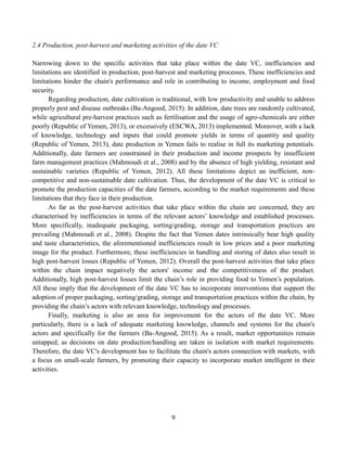 9
2.4 Production, post-harvest and marketing activities of the date VC
Narrowing down to the specific activities that take place within the date VC, inefficiencies and
limitations are identified in production, post-harvest and marketing processes. These inefficiencies and
limitations hinder the chain's performance and role in contributing to income, employment and food
security.
Regarding production, date cultivation is traditional, with low productivity and unable to address
properly pest and disease outbreaks (Ba-Angood, 2015). In addition, date trees are randomly cultivated,
while agricultural pre-harvest practices such as fertilisation and the usage of agro-chemicals are either
poorly (Republic of Yemen, 2013), or excessively (ESCWA, 2013) implemented. Moreover, with a lack
of knowledge, technology and inputs that could promote yields in terms of quantity and quality
(Republic of Yemen, 2013), date production in Yemen fails to realise in full its marketing potentials.
Additionally, date farmers are constrained in their production and income prospects by insufficient
farm management practices (Mahmoudi et al., 2008) and by the absence of high yielding, resistant and
sustainable varieties (Republic of Yemen, 2012). All these limitations depict an inefficient, non-
competitive and non-sustainable date cultivation. Thus, the development of the date VC is critical to
promote the production capacities of the date farmers, according to the market requirements and these
limitations that they face in their production.
As far as the post-harvest activities that take place within the chain are concerned, they are
characterised by inefficiencies in terms of the relevant actors’ knowledge and established processes.
More specifically, inadequate packaging, sorting/grading, storage and transportation practices are
prevailing (Mahmoudi et al., 2008). Despite the fact that Yemen dates intrinsically bear high quality
and taste characteristics, the aforementioned inefficiencies result in low prices and a poor marketing
image for the product. Furthermore, these inefficiencies in handling and storing of dates also result in
high post-harvest losses (Republic of Yemen, 2012). Overall the post-harvest activities that take place
within the chain impact negatively the actors' income and the competitiveness of the product.
Additionally, high post-harvest losses limit the chain’s role in providing food to Yemen’s population.
All these imply that the development of the date VC has to incorporate interventions that support the
adoption of proper packaging, sorting/grading, storage and transportation practices within the chain, by
providing the chain’s actors with relevant knowledge, technology and processes.
Finally, marketing is also an area for improvement for the actors of the date VC. More
particularly, there is a lack of adequate marketing knowledge, channels and systems for the chain's
actors and specifically for the farmers (Ba-Angood, 2015). As a result, market opportunities remain
untapped, as decisions on date production/handling are taken in isolation with market requirements.
Therefore, the date VC's development has to facilitate the chain's actors connection with markets, with
a focus on small-scale farmers, by promoting their capacity to incorporate market intelligent in their
activities.
 