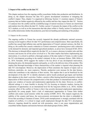10
3. Impact of the conflict on the date VC
This chapter analyses how the ongoing conflict exacerbates further date production and distribution. In
doing so, the chapter discusses the date VC's generic development orientation in mitigating the
conflict’s impact. Thus, chapter 3 is organised as following: Section 3.1 examines aspects of Yemen's
economy that are further negatively affected by the conflict and how they impact the date VC. Section
3.2 analyses how the conflict and the availability/usage of natural resources in Yemen are intertwined
and explains how this affects the date VC. Further, section 3.3 presents the impact of the conflict on the
VC’s markets, as well as on the transactions that take place within it. Finally, section 3.4 analyses how
the conflict deteriorates further the production, post-harvest handling and marketing of the product.
3.1 Impact on the economy
The ongoing conflict in Yemen has severely impacted the already problematic national economy,
causing several negative effects for date VC's performance and competitiveness. More specifically, the
conflict has caused high inflation rates and the depreciation of Yemen's national currency, the Rial. In
doing so, the conflict has caused a reduction in Yemeni consumers’ purchasing power and a reduction
in the demand for domestic and imported agricultural products, as prices have increased (FAO, 2015).
This decrease in demand affects negatively the date VC, as it causes a decrease in market sales and thus
revenues and income for all the actors involved in it. The latter implies that before implementing any
intervention, it is critical to perform a thorough analysis of the date market in Yemen, in order to plan
the VC's development according to the market’s demand. In fact, as literature (Parker, 2008, Hiller et
al., 2014, Sewando, 2014) suggests the market is the key driver of any development intervention,
dictating the price, the demanded quantity and quality, as well as the delivery-time of the product. This
implies that thorough knowledge of these characteristics of the market is required when planning the
date VC's development. Moreover, the depreciation of Rial constitutes the imports of inputs such as
fertilizers, pesticides, etc. more expensive. Thereby, production costs increase for the date farmers,
which also contributes to the reduction of their income. This implies that it can be beneficial for the
development of the date VC to identify alternative and/or locally produced agri-inputs and facilitate
their adoption in the chain’s activities. Further, a positive effect bearing beneficial potentials is that the
depreciation of Rial increases the competitiveness of the date products in international markets, which
opens new windows of income and modernisation opportunities for the chain. However, in conflict-
affected settings it is more feasible to develop VCs by focusing on domestic markets, leaving the
exploration of opportunities on an international level for the long-term (Hiller et al., 2014). Another
economic effect of the conflict in Yemen is that it has severely decreased employment opportunities,
specifically for young people. Such a lack of employment opportunities in Yemen fuels further
conflicts and creates social tensions within the country (UNDP, 2013). This impacts negatively the
stability of the country and hence, the socio-economic environment that the chain is embedded in.
Given that according to literature (Cramer, 2010) youth unemployment is strongly correlated with the
eruption of conflicts, it is critical to target youth employment through the date VC’s development.
However, targeting should be carried out with precaution, since it can cause stigmatization and
exacerbate further disputes and tensions between individuals/groups (Felton, 2009).
 
