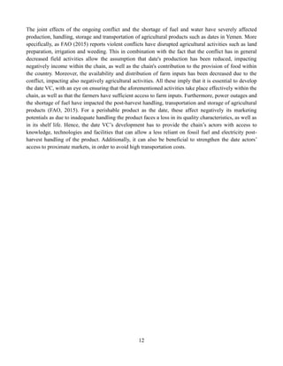 12
The joint effects of the ongoing conflict and the shortage of fuel and water have severely affected
production, handling, storage and transportation of agricultural products such as dates in Yemen. More
specifically, as FAO (2015) reports violent conflicts have disrupted agricultural activities such as land
preparation, irrigation and weeding. This in combination with the fact that the conflict has in general
decreased field activities allow the assumption that date's production has been reduced, impacting
negatively income within the chain, as well as the chain's contribution to the provision of food within
the country. Moreover, the availability and distribution of farm inputs has been decreased due to the
conflict, impacting also negatively agricultural activities. All these imply that it is essential to develop
the date VC, with an eye on ensuring that the aforementioned activities take place effectively within the
chain, as well as that the farmers have sufficient access to farm inputs. Furthermore, power outages and
the shortage of fuel have impacted the post-harvest handling, transportation and storage of agricultural
products (FAO, 2015). For a perishable product as the date, these affect negatively its marketing
potentials as due to inadequate handling the product faces a loss in its quality characteristics, as well as
in its shelf life. Hence, the date VC’s development has to provide the chain’s actors with access to
knowledge, technologies and facilities that can allow a less reliant on fossil fuel and electricity post-
harvest handling of the product. Additionally, it can also be beneficial to strengthen the date actors’
access to proximate markets, in order to avoid high transportation costs.
 