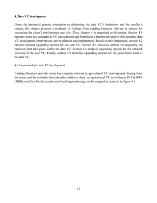 13
4. Date VC development
Given the presented generic orientation in addressing the date VC’s limitations and the conflict’s
impact, this chapter presents a synthesis of findings from existing literature relevant to options for
increasing the chain’s performance and role. Thus, chapter 4 is organised as following: Section 4.1
presents some key concepts in VC development and formulates a framework upon which potential date
VC development interventions can be planned and implemented. Based on this framework, section 4.2
presents product upgrading options for the date VC. Section 4.3 discusses options for upgrading the
processes that take place within the date VC. Section 4.4 analyses upgrading options for the network
structure of the date VC. Finally, section 4.5 identifies upgrading options for the governance form of
the date VC.
4.1 Framework for date VC development
Existing literature provides some key concepts relevant to agricultural VC development. Staring from
the actors and the activities that take place within a chain, an agricultural VC according to KIT & IIRR
(2010), modified for date production/handling/marketing, can be mapped as depicted in figure 4.1.
 