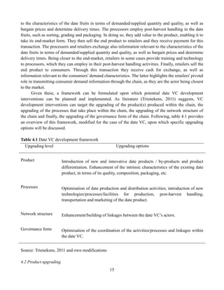 15
to the characteristics of the date fruits in terms of demanded/supplied quantity and quality, as well as
bargain prices and determine delivery times. The processors employ post-harvest handling in the date
fruits, such as sorting, grading and packaging. In doing so, they add value to the product, enabling it to
take its end-market form. They then sell the end product to retailers and they receive payment for this
transaction. The processors and retailers exchange also information relevant to the characteristics of the
date fruits in terms of demanded/supplied quantity and quality, as well as bargain prices and determine
delivery times. Being closer to the end-market, retailers in some cases provide training and technology
to processors, which they can employ in their post-harvest handling activities. Finally, retailers sell the
end product to consumers. Through this transaction they receive cash for exchange, as well as
information relevant to the consumers' demand characteristics. The latter highlights the retailers' pivotal
role in transmitting consumer demand information through the chain, as they are the actor being closest
to the market.
Given these, a framework can be formulated upon which potential date VC development
interventions can be planned and implemented. As literature (Trienekens, 2011) suggests, VC
development interventions can target the upgrading of the product(s) produced within the chain, the
upgrading of the processes that take place within the chain, the upgrading of the network structure of
the chain and finally, the upgrading of the governance form of the chain. Following, table 4.1 provides
an overview of this framework, modified for the case of the date VC, upon which specific upgrading
options will be discussed.
Table 4.1 Date VC development framework
Upgrading level Upgrading options
Product Introduction of new and innovative date products / by-products and product
differentiation. Enhancement of the intrinsic characteristics of the existing date
product, in terms of its quality, composition, packaging, etc.
Processes Optimisation of date production and distribution activities; introduction of new
technologies/processes/facilities for production, post-harvest handling,
transportation and marketing of the date product.
Network structure Enhancement/building of linkages between the date VC’s actors.
Governance form Optimisation of the coordination of the activities/processes and linkages within
the date VC.
Source: Trienekens, 2011 and own modifications
4.2 Product upgrading
 