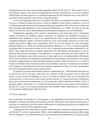 16
Existing literature provides various product upgrading options for the date VC. These options refer to
increasing the quality of the dates and enhancing their extrinsic characteristics, as well as to product
differentiation. All these options are of significant importance for the competitiveness levels of the VC,
given the limited competitive status of the existing date product.
As far as the upgrading options for the quality of the dates are concerned, they refer to increasing
the access of farmers to improved cultivars, which are adapted to local climate’s conditions, as well as
to enhancing through the provision of capacity building the production skills of the farmers, along with
their promoting their dedication in their production (Mahmoudi et al., 2008). In doing so, the date
farmers will face less risks in their production and increase the competitiveness of their product.
Regarding the upgrading of the extrinsic characteristics of the dates, they refer to introducing
product certification by adopting organic cultivation, by adjusting the production according to
established safety standards, as well as by establishing fair trade or other socially/environmentally
sustainable production schemes. All these increase the value of the product, allowing it to enter niche
markets and achieve higher prices (Trienekens, 2011). In fact the demand for such sustainable-
produced (Hiller et al., 2014) and certified agri-products (Bijman et al., 2011) is increasing globally,
something which is particularly evident for the case of organically produced dates (Mahmoudi et al.,
2008). These imply that there are market opportunities for date farmers and processors to tap, by
adjusting their activities according to the imperatives of organic cultivation, fair trade schemes, etc.
However, certification comes with a warning as it bears high costs in its implementation (Trienekens,
2011), which can hinder the establishment and threaten the sustainability of such schemes. This implies
that before implementing the aforementioned production schemes within the date VC, it is critical to
conduct a feasibility study of introducing them. Such feasibility study has to incorporate an assessment
of the capacity of governmental and non-governmental institutions in Yemen to certify agri-products,
given their weakened role due to the on-going conflict.
In reference to product differentiation, literature (Mahmoudi et al., 2008) identifies that dates can
be marketed as soft or dry fruits, while there are a plethora of date by-products such as cakes and
cookies, cereals, breads and puddings, as well as ice cream. In addition, dates can be processed into
syrup and juice, as well as paste, cubes, spread, powder and jam, or vinegar and alcohol. Furthermore,
dates can be processed into animal feed, as well as chocolate (Ashraf and Hamidi-Esfahani, 2011). In
domestic markets where there is an existing and growing demand for such products and by-products,
the date VC’s actors can leverage simultaneously these multiple market opportunities by introducing
relevant product differentiation within the chain.
4.3 Process upgrading
The second pillar for the date VC’s development is the upgrading of the processes relevant to date
production, post-harvest handling and marketing. Overall, interventions that target the optimisation of
processes are significant, given the current inefficiencies in producing and post-harvest handling the
date product, as well as its low competitive status.
As presented in the section above, product certification bears significant marketing opportunities
for the date VC’s actors in agri-markets. What is more, establishing production processes that comply
with the imperatives of certification schemes is also expected to boost productivity, by improving input
 