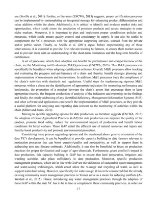 17
use (Seville et al., 2011). Further, as literature (ESCWA, 2013) suggests, proper certification processes
can be implemented by contemplating an integrated strategy for enhancing product differentiation and
value addition within the chain. Additionally, it is critical to identify and evaluate market risks and
opportunities, which could orient the production of premium products and access strategies to enter
niche markets. Moreover, it is important to plan and implement proper coordination policies and
processes, which could ensure quality control and consistency in supply. It can also be useful to
complement the VC’s processes with the appropriate supporting services, sourced from the private
and/or public sector. Finally, as Seville et al. (2011) argue, before implementing any of these
interventions, it is essential to provide first relevant training to farmers, to ensure their market access
and to provide them with an understanding of the short-term limitations and the long-term benefits of
certification.
A set of processes, which their adoption can benefit the performance and competitiveness of the
chain, are the Monitoring and Evaluation (M&E) processes (ESCWA, 2013). This M&E processes can
specifically be beneficial when adopting certification schemes. Overall, M&E processes allow tracking
and evaluating the progress and performance of a chain and thereby, benefit strategic planning and
implementation of investments and interventions. In addition, M&E processes track the compliance of
the chain’s activities with standards and regulations. Useful steps for implementing rigorous M&E
processes within a chain are the identification of appropriate indicators for measuring performance and
bottlenecks, the promotion of a mindset between the chain’s actors that encourage them to keep
appropriate records, the frequent conduction of analysis of the indicators and reporting on the findings
and finally, the timely addressing of any identified deficiency. Management Information Systems (MIS)
and other software and applications can benefit the implementation of M&E processes, as they provide
a useful platform for analysing and reporting data relevant to the monitoring of activities within the
chain (Miller and Jones, 2010).
Moving to specific upgrading options for date production, as literature suggests (ESCWA, 2013)
the adoption of Good Agricultural Practices (GAP) for date production can improve the quality of the
product, promote food safety, reduce the environmental impact of production and benefit labour
conditions for hired workers. These GAP entail the efficient use of natural resources and inputs and
thereby boost productivity and promote environmental protection.
Considering these process upgrading options and the mentioned above generic orientation of the
date VC’s development, it can be beneficial to provide capacity building to date farmers relevant to
production processes that can boost quantity/quality and productivity, as well as support them in
addressing pest and disease outbreaks. Additionally, it can also be beneficial to focus on production
practices for proper fertilisation and usage of agro-chemicals. Furthermore, given conflict’s impact in
date production, this capacity building in GAP has to ensure that land preparation, irrigation and
weeding activities take place sufficiently in date production. Moreover, specific production
management practices, which are in line with GAP are the utilization of sustainable water-management
and water-saving technologies, which could allow the re-usage and recycling of water, as well as
support water-harvesting. However, specifically for water-usage, it has to be considered that the already
existing community water management practices in Yemen serve as a mean for reducing conflicts (Al-
Weshali et al., 2015). Hence, introducing any water management practices through the adaption of
these GAP within the date VC has to be in line or complement these community practices, in order not
 