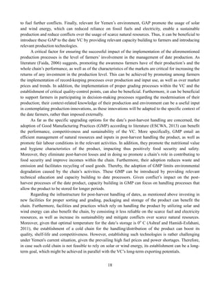 18
to fuel further conflicts. Finally, relevant for Yemen’s environment, GAP promote the usage of solar
and wind energy, which can reduced reliance on fossil fuels and electricity, enable a sustainable
production and reduce conflicts over the usage of scarce natural resources. Thus, it can be beneficial to
introduce these GAP to the date VC by providing relevant capacity building to farmers and introducing
relevant production technologies.
A critical factor for ensuring the successful impact of the implementation of the aforementioned
production processes is the level of farmers’ involvement in the management of date production. As
literature (Faida, 2006) suggests, promoting the awareness farmers have of their production’s and the
whole chain’s performance, as well as of the characteristics of the markets are critical for increasing the
returns of any investment in the production level. This can be achieved by promoting among farmers
the implementation of record-keeping processes over production and input use, as well as over market
prices and trends. In addition, the implementation of proper grading processes within the VC and the
establishment of critical quality-control points, can also be beneficial. Furthermore, it can be beneficial
to support farmers in participating in decision-making processes regarding the modernisation of their
production; their context-related knowledge of their production and environment can be a useful input
in contemplating production-innovations, as these innovations will be adapted to the specific context of
the date farmers, rather than imposed externally.
As far as the specific upgrading options for the date’s post-harvest handling are concerned, the
adoption of Good Manufacturing Practices (GMP) according to literature (ESCWA, 2013) can benefit
the performance, competitiveness and sustainability of the VC. More specifically, GMP entail an
efficient management of natural resources and inputs in post-harvest handling the product, as well as
promote fair labour conditions in the relevant activities. In addition, they promote the nutritional value
and hygiene characteristics of the product, impacting thus positively food security and safety.
Moreover, they eliminate post-harvest losses and in doing so promote a chain’s role in contributing to
food security and improve incomes within the chain. Furthermore, their adoption reduces waste and
emission and facilitates recycling of used goods. Thereby, the adoption of GMP limits environmental
degradation caused by the chain’s activities. These GMP can be introduced by providing relevant
technical education and capacity building to date processors. Given conflict’s impact on the post-
harvest processes of the date product, capacity building in GMP can focus on handling processes that
allow the product to be stored for longer periods.
Regarding the infrastructure for post-harvest handling of dates, as mentioned above investing in
new facilities for proper sorting and grading, packaging and storage of the product can benefit the
chain. Furthermore, facilities and practices which rely on handling the product by utilizing solar and
wind energy can also benefit the chain, by consisting it less reliable on the scarce fuel and electricity
resources, as well as increase its sustainability and mitigate conflicts over scarce natural resources.
Moreover, given that optimal temperature for the date’s storage is 0o
C (Ashraf and Hamidi-Esfahani,
2011), the establishment of a cold chain for the handling/distribution of the product can boost its
quality, shelf-life and competitiveness. However, establishing such technologies is rather challenging
under Yemen's current situation, given the prevailing high fuel prices and power shortages. Therefore,
in case such cold chain is not feasible to rely on solar or wind energy, its establishment can be a long-
term goal, which might be achieved in parallel with the VC’s long-term exporting potentials.
 
