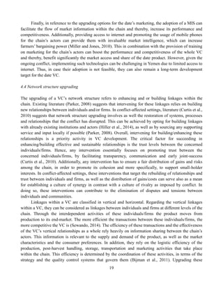 19
Finally, in reference to the upgrading options for the date’s marketing, the adoption of a MIS can
facilitate the flow of market information within the chain and thereby, increase its performance and
competitiveness. Additionally, providing access to internet and promoting the usage of mobile phones
for the chain’s actors can provide them with invaluable market intelligence, which can increase
farmers’ bargaining power (Miller and Jones, 2010). This in combination with the provision of training
on marketing for the chain’s actors can boost the performance and competitiveness of the whole VC
and thereby, benefit significantly the market access and share of the date product. However, given the
ongoing conflict, implementing such technologies can be challenging in Yemen due to limited access to
internet. Thus, in case their adoption is not feasible, they can also remain a long-term development
target for the date VC.
4.4 Network structure upgrading
The upgrading of a VC’s network structure refers to enhancing and or building linkages within the
chain. Existing literature (Parker, 2008) suggests that intervening for these linkages relies on building
new relationships between individuals and/or firms. In conflict-affected settings, literature (Curtis et al.,
2010) suggests that network structure upgrading involves as well the restoration of systems, processes
and relationships that the conflict has disrupted. This can be achieved by opting for building linkages
with already existing institutions and actors (Hiller et al., 2014), as well as by sourcing any supporting
service and input locally if possible (Parker, 2008). Overall, intervening for building/enhancing these
relationships is a priority activity in VC development. The critical factor for succeeding in
enhancing/building effective and sustainable relationships is the trust levels between the concerned
individuals/firms. Hence, any intervention essentially focuses on promoting trust between the
concerned individuals/firms, by facilitating transparency, communication and early joint-success
(Curtis et al., 2010). Additionally, any intervention has to ensure a fair distribution of gains and risks
among the chain, in order to promote its cohesion and more specifically, to support small-holder
interests. In conflict-affected settings, these interventions that target the rebuilding of relationships and
trust between individuals and firms, as well as the distribution of gains/costs can serve also as a mean
for establishing a culture of synergy in contrast with a culture of rivalry as imposed by conflict. In
doing so, these interventions can contribute to the elimination of disputes and tensions between
individuals and communities.
Linkages within a VC are classified in vertical and horizontal. Regarding the vertical linkages
within a VC, they can be considered as linkages between individuals and firms at different levels of the
chain. Through the interdependent activities of these individuals/firms the product moves from
production to its end-market. The more efficient the transactions between these individuals/firms, the
more competitive the VC is (Sewando, 2014). The efficiency of these transactions and the effectiveness
of the VC’s vertical relationships as a whole rely heavily on information sharing between the chain’s
actors. This information is relevant to the supply and demand of the product, as well as the market
characteristics and the consumer preferences. In addition, they rely on the logistic efficiency of the
production, post-harvest handling, storage, transportation and marketing activities that take place
within the chain. This efficiency is determined by the coordination of these activities, in terms of the
strategy and the quality control systems that govern them (Bijman et al., 2011). Upgrading these
 