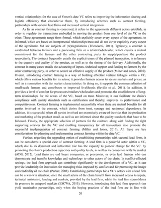 20
vertical relationships for the case of Yemen's date VC refers to improving the information sharing and
logistic efficiency that characterise them, by introducing schemes such as contract farming,
partnerships with sectoral lead firms and increased vertical integration.
As far as contract farming is concerned, it refers to the agreements different actors establish, in
order to regulate the transactions embedded in moving the product from one level of the VC to the
other. These agreements range from formal, which explicitly cover every aspect of the agreement, to
informal, which are based on interpersonal relationships/trust and do not cover explicitly every aspect
of the agreement, but are subjects of (re)negotiations (Trienekens, 2011). Typically, a contract is
established between farmers and a processing firm or a retailer/wholesaler, which creates a mutual
commitment for the farmers and the other contracting party to supply/purchase the product
respectively. The contract frequently entails the explicit terms of the planned transaction, in reference
to the quantity and quality of the product, as well as to the timing of the delivery. Additionally, the
contract in many cases entails the advancing of inputs, technical support and funding to farmers by the
other contracting party, in order to secure an effective supply of the product (Miller and Jones, 2010).
Overall, introducing contract farming is a way of building effective vertical linkages within a VC,
which offers various benefits for its actors; it provides farmers access to secure markets and prices, as
well as a connection with the market characteristics. In doing so, it supports the commercialisation of
small-scale farmers and contributes to improved livelihoods (Seville et al., 2011). In addition, it
provides a level of comfort for processors/retailers/wholesalers and promotes the establishment of long-
term relationships for the actors of the VC, based on trust. Moreover, it can facilitate the chain’s
compliance with quality standards such as certification and thereby, improves its performance and
competitiveness. Contract farming is implemented successfully when there are mutual benefits for all
parties involved in the contract, which derive from trust, synergy and reciprocal dependency. In
addition, it is successful when all parties involved are extensively aware of the risks that the production
and marketing of the product entail, as well as are informed about the quality standards that have to be
followed. Finally, the appropriate selection of partners for the contract, along with finding the right
supporting services for the VC and enabling transparency for all transactions also promote the
successful implementation of contract farming (Miller and Jones, 2010). All these are key
considerations for planning and implementing contract farming within the date VC.
Further, regarding the upgrading option of establishing partnerships with sectoral lead firms, it
can be considered a special case of contract farming. A lead firm is a powerful actor within a VC,
which due to its dominant and influential role has the capacity to pioneer change for the VC, by
promoting the chain’s production capacities and quality levels, as well as its connection with the market
(ADB, 2012). Lead firms are end buyer companies, or processors, or even lead farmers who can
demonstrate and transfer knowledge and technology to other actors of the chain. In conflict-affected
settings, the lead firm approach can contribute significantly to the development of a VC, as it can
provide leadership for innovation for managing risks imposed by conflict and for promoting the image
and credibility of the chain (Parker, 2008). Establishing partnerships for a VC’s actors with a lead firm
can be a win-win situation, since the small actors of the chain benefit from increased access to inputs,
technical assistance, funding and markets, provided by the lead firm, while the lead firm consolidates
its presence in untapped markets (ESCWA, 2013). However, introducing this lead firm approach can
yield sustainable partnerships, only when the buying practices of the lead firm are in line with
 