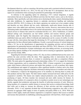 21
development objectives, such as a ensuring a fair pricing system and a consistent technical assistance to
small-scale farmers (Seville et al., 2011). For the case of the date VC’s development, these are key
aspects for consideration when screening for potential for partnerships with lead firms.
In reference to the upgrading option for enhancing a VC’s vertical integration, it regards
interventions that aim at increasing the different activities that the chain’s actors, such as the farmers,
undertake. More specifically, such interventions aim at shortening the chain, namely eliminating traders
and other middlemen, by supporting farmers to undertake post-harvest handling and marketing
activities (ESCWA, 2013). In doing so, the chain's operations are carried out in less complex setting
and therefore are more efficient and less costly. Additionally, small-scale farmers become able to
capture more value added rents and hence, increase their income. However, interventions that aim at
eliminating traders and middlemen have to be carried with precaution, since in many cases they provide
critical services to farmers that cannot be overlooked (Seville et al., 2011). Furthermore, in conflict-
affected settings such eliminations can fuel further conflicts and tensions between groups and
individuals; under the fragility that characterise such settings, any intervention that threatens the
established status quo and/or affects livelihoods and employment can be a source of conflict. In order
to cope with this, interventions that target the shortening of a VC can provide alternative employment
opportunities for these affected traders/middlemen. Overall, a successful increase of vertical integration
within a VC lies on the identification of opportunities for expanding activities and on identifying
opportunities for partnership between individuals and firms (ESCWA, 2013). Moreover, it lies on the
identification and introduction of proper technologies and value-adding activities, on accessing funds,
on providing capacity building to the concerned actors and on ensuring an appropriate organisation of
their activities (Faida, 2006).
Regarding the horizontal linkages within a VC, they are those established between the actors who
perform the same activities within the chain. Their upgrading refers to interventions that aim at
promoting cooperation between them, in contrast to considering each other as competitors (Parker,
2008). The main option for upgrading horizontal relationships within a VC is to support the formation
of farmer organisations, such as cooperatives (Parker, 2008). A farmer cooperative is an organisation
under which farmers collectively process and market their products, as well as purchase farm inputs.
The establishment and support of cooperatives offers significant benefits to farmers and to the whole
VC. A well-functioning cooperative facilitates information-sharing between its members and within the
VC. Furthermore, it improves the bargaining power of its members, by allowing them to jointly sell
their products and buy their inputs. The latter feature implies increased and more stable prices for the
cooperative’s members. This feature also implies reduced production costs, deriving from the joint
purchasing of inputs. All these translate into increased and more stable incomes for farmers. In
addition, being members of a cooperative allows its members to jointly invest in new technologies and
thereby, upgrade their production and grasp the benefits of achieving economies of scale. Moreover,
being members of a cooperative enables farmers to increase their access to technical knowledge, build
their skills and in doing so, increase the efficiency of their activities and their competitiveness
(Sewando, 2014). A very important dividend that well-functioning cooperatives also offer is that it
promotes an aggregate stable supply in terms of quantity and quality (Hiller et al., 2014). With such
feature in their supply, small-scale farmers organised in a cooperative improve their access to markets
and increase their potentials in establishing contracting agreements with lead firms, which require such
 