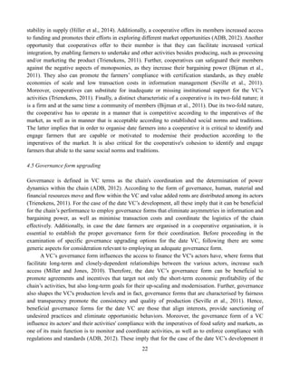 22
stability in supply (Hiller et al., 2014). Additionally, a cooperative offers its members increased access
to funding and promotes their efforts in exploring different market opportunities (ADB, 2012). Another
opportunity that cooperatives offer to their member is that they can facilitate increased vertical
integration, by enabling farmers to undertake and other activities besides producing, such as processing
and/or marketing the product (Trienekens, 2011). Further, cooperatives can safeguard their members
against the negative aspects of monopsonies, as they increase their bargaining power (Bijman et al.,
2011). They also can promote the farmers’ compliance with certification standards, as they enable
economies of scale and low transaction costs in information management (Seville et al., 2011).
Moreover, cooperatives can substitute for inadequate or missing institutional support for the VC’s
activities (Trienekens, 2011). Finally, a distinct characteristic of a cooperative is its two-fold nature; it
is a firm and at the same time a community of members (Bijman et al., 2011). Due its two-fold nature,
the cooperative has to operate in a manner that is competitive according to the imperatives of the
market, as well as in manner that is acceptable according to established social norms and traditions.
The latter implies that in order to organise date farmers into a cooperative it is critical to identify and
engage farmers that are capable or motivated to modernise their production according to the
imperatives of the market. It is also critical for the cooperative's cohesion to identify and engage
farmers that abide to the same social norms and traditions.
4.5 Governance form upgrading
Governance is defined in VC terms as the chain's coordination and the determination of power
dynamics within the chain (ADB, 2012). According to the form of governance, human, material and
financial resources move and flow within the VC and value added rents are distributed among its actors
(Trienekens, 2011). For the case of the date VC’s development, all these imply that it can be beneficial
for the chain’s performance to employ governance forms that eliminate asymmetries in information and
bargaining power, as well as minimise transaction costs and coordinate the logistics of the chain
effectively. Additionally, in case the date farmers are organised in a cooperative organisation, it is
essential to establish the proper governance form for their coordination. Before proceeding in the
examination of specific governance upgrading options for the date VC, following there are some
generic aspects for consideration relevant to employing an adequate governance form.
A VC’s governance form influences the access to finance the VC's actors have, where forms that
facilitate long-term and closely-dependent relationships between the various actors, increase such
access (Miller and Jones, 2010). Therefore, the date VC’s governance form can be beneficial to
promote agreements and incentives that target not only the short-term economic profitability of the
chain’s activities, but also long-term goals for their up-scaling and modernisation. Further, governance
also shapes the VC's production levels and in fact, governance forms that are characterised by fairness
and transparency promote the consistency and quality of production (Seville et al., 2011). Hence,
beneficial governance forms for the date VC are those that align interests, provide sanctioning of
undesired practices and eliminate opportunistic behaviors. Moreover, the governance form of a VC
influence its actors' and their activities' compliance with the imperatives of food safety and markets, as
one of its main function is to monitor and coordinate activities, as well as to enforce compliance with
regulations and standards (ADB, 2012). These imply that for the case of the date VC’s development it
 