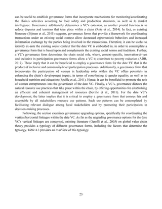 23
can be useful to establish governance forms that incorporate mechanisms for monitoring/coordinating
the chain’s activities according to food safety and production standards, as well as to market
intelligence. Governance additionally determines a VC's cohesion, as another pivotal function is to
reduce disputes and tensions that take place within a chain (Rota et al., 2014). In fact, as existing
literature (Bijman et al., 2011) suggests, governance forms that provide a framework for coordinating
transactions under an existing social context allow decreased opportunistic behaviors and increased
information exchange by the parties being involved in the transactions. Therefore, it can be useful to
identify ex-ante the existing social context that the date VC is embedded in, in order to contemplate a
governance form that is based upon and complements the existing social norms and traditions. Further,
a VC’s governance form determines the chain social role, where, context-specific, innovation-driven
and inclusive in participation governance forms allow a VC to contribute to poverty reduction (ADB,
2012). These imply that it can be beneficial to employ a governance form for the date VC that is the
product of inclusive and community-level participation processes. Additionally, a governance form that
incorporates the participation of women in leadership roles within the VC offers potentials in
enhancing the chain’s development impact, in terms of contributing to gender equality, as well as to
household nutrition and education (Seville et al., 2011). Hence, it can be beneficial to promote the role
of women entrepreneurs into the governance of the date VC. Finally, a VC’s, governance dictates the
natural resource use practices that take place within the chain, by offering opportunities for establishing
an efficient and coherent management of resources (Seville et al., 2011). For the date VC’s
development, the latter implies that it is critical to employ a governance form that ensures fair and
acceptable by all stakeholders resource use patterns. Such use patterns can be contemplated by
facilitating relevant dialogue among local stakeholders and by promoting their participation in
decision-making processes.
Following, the section examines governance upgrading options, specifically for coordinating the
vertical/horizontal linkages within the date VC. As far as the upgrading governance options for the date
VC's vertical linkages are concerned, existing literature (Gereffi et al., 2005) on global value chain
theory provides a typology of different governance forms, including the factors that determine the
typology. Table 4.3 provides an overview of this typology.
 