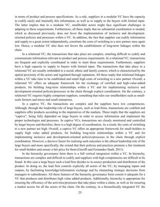 25
in terms of product and process specifications. As a rule, suppliers in a modular VC have the capacity
to codify easily and internally this information, as well as to supply to the buyers with limited input.
The latter implies that in a modular VC, smallholder actors might face significant challenges in
adapting to these requirements. Furthermore, all these imply that no substantial coordination is needed,
which as discussed previously, does not favor the implementation of inclusive and development-
oriented policies and processes within a VC. In addition, the fact that supplier can codify information
and supply to a great extent independently, constitute the costs of switching to a new partner once again
low. Hence, a modular VC also does not favors the establishment of long-term linkages within the
chain.
In a relational VC, the transactions that take place are complex, entailing difficult to codify and
communicate information relevant to product and process requirements. In a relational VC, transactions
are frequent and explicitly coordinated in order to meet these requirements. Furthermore, suppliers
have a high capacity to supply to buyers with limited input. The transactions that take place in a
relational VC are usually embedded in a social, ethnic and family context, which is characterised by the
spatial proximity of the actors and regulated through reputation. All these imply that relational linkages
within a VC take time to be established and entail high costs of switching to a new partner. Overall, a
relational VC offers an adequate framework for the exchange of certified and high-value-added
products, for building long-term relationships within a VC and for implementing inclusive and
development-oriented policies/processes in the chain through explicit coordination. On the contrary, a
relational VC requires highly competent suppliers, something that rules our smallholders such as small-
scale farmers and micro and small enterprises.
In a captive VC, the transactions are complex and the suppliers have low competencies.
Although, through the leadership role of large buyers, such as lead firms, transactions are codified and
suppliers offer products according to the imperatives of the markets. These imply that the suppliers are
“captive”, being fully depended on large buyers in order to access information and implement the
proper technologies and processes. In captive VCs, transactions are closely monitored and controlled
by larger buyers and therefore, there is a high degree of coordination. As a result, the costs of switching
to a new partner are high. Overall, a captive VC offers an appropriate framework for small-holders to
supply high value added products, for building long-term relationships within a VC and for
implementing inclusive and development-oriented policies/processes in the chain through explicit
coordination. However, a decisive factor for realising such outcomes is the ethical leadership role of the
large buyers and more specifically, the extend that their policies and practices promote a fair treatment
for small-holders and ensure a fair price for them (Gereffi and Fernandez-Stark, 2011).
In the hierarchy governance form there is a full vertical integration within a VC. In hierarchy,
transactions are complex and difficult to codify and suppliers with high competencies are difficult to be
found. In this case a large buyer such a lead firm decides to in-source production and distribution of the
product. In doing so, the lead firm controls explicitly all actors of the VC, by managing inputs and
outputs, by facilitating knowledge/information exchange and by channeling strategic decisions from
managers to subordinates. All these features of the hierarchy governance form consist it adequate for a
VC that produces and distributes high value added products. Additionally, hierarchy is appropriate for
ensuring the efficiency of the activities/processes that take place within a chain, as well as for ensuring
a market access for all the actors of the chain. On the contrary, in a hierarchically integrated VC the
 