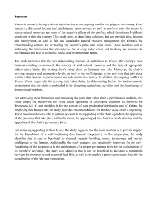Summary
Yemen is currently facing a critical situation due to the ongoing conflict that plagues the country. Food
insecurity, decreased income and employment opportunities, as well as conflicts over the access to
scarce natural resources are some of the negative effects of the conflict, which deteriorate livelihood
conditions within the country. This study aims at identifying solutions that can provide food, income
and employment, as well as fair and sustainable natural resource management for Yemenis, by
recommending options for developing the country’s palm date value chain. These solutions aim at
addressing the limitations that characterise the existing value chain and in doing so, enhance its
performance and role in economic, social and environmental terms.
The study identifies that the ever deteriorating function of institutions in Yemen, the country’s poor
business enabling environment, the scarcity of vital natural resources and the lack of appropriate
infrastructure hinder the existing date’s value chain performance and role. Moreover, the chain’s
existing structure and cooperative levels, as well as the inefficiencies in the activities that take place
within it also obscure its performance and role within the country. In addition, the ongoing conflict in
Yemen affects negatively the existing date value chain, by deteriorating further the socio-economic
environment that the chain is embedded in by disrupting agricultural activities and the functioning of
domestic agri-markets.
For addressing these limitations and enhancing the palm date value chain’s performance and role, this
study adopts the framework for value chain upgrading in developing countries as proposed by
Trienekens (2011) and modifies it for the context of date production/distribution and of Yemen. By
employing this framework, the study provides recommendations for the date value chain’s upgrading.
These recommendations refer to options relevant to the upgrading of the chain’s product, the upgrading
of the processes that take place within the chain, the upgrading of the chain’s network structure and the
upgrading of the chain’s governance form.
For achieving upgrading in these levels, the study suggests that the main solution is to provide support
for the formulation of a well-functioning date farmers’ cooperative. In this cooperative, the study
identifies that it can be beneficial to channel capacity building, inputs, technology and market
intelligence to the farmers. Additionally, the study suggests that specifically important for the well-
functioning of the cooperative is the employment of a proper governance form for the coordination of
its members’ activities. The study also identifies that it can be beneficial to facilitate a partnership
between the cooperative and a sectoral lead firm, as well as to employ a proper governance form for the
coordination of the relevant transactions.
 