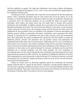 26
lead firm establishes its agenda. This might raise implications when trying to address development-
oriented goals through the development of a VC, since in some cases the lead firm's agenda might not
be in alignment with these goals.
Considering all these, a partnership with a lead firm can be beneficial for the date small-scale
farmers, while a beneficial governance form for such vertical link can be the captive VC or the
hierarchy, or a hybrid developed upon a combination of these two types of coordination. Through such
a governance form, the small-scale producers are not excluded but rather can acquire inputs,
knowledge, skills, finance and market access that will enable them to increase their economic
performance and sustainability. In addition, through such a governance form, long-term and closely
depended relationships can be built. This will increase the efficiency of the chain, as well as promote
synergy among the involving actors. By increasing synergy and trust between the chain's actors the
employment of such governance form can contribute to the mitigation of tensions and disputes and
therefore, promote stability in communities and regions. Furthermore, such a governance form offers
potentials in increasing the VC's contribution also and to other economic, social and environmental
goals. More particularly, the explicit coordination that characterise such form enables to design and
implement policies, activities and procedures that can promote income and employment for
marginalised and conflict affect actors and communities. Additionally, the VC's role in contributing to
food security can be increased, since explicit coordination along with the lead firm's leadership can
result in increased and without significant post-harvest losses distribution of food. Moreover, the VC's
contribution to food safety can be achieved through the increased coordination and the lead firm's
leadership role in ensuring compliance with food safety standards. The VC's contribution to
environmental goals can also increase through the close coordination and monitoring/control of input
usage that this governance form offers. However, it is significant to highlight the importance of the lead
firm's leadership role in such a framework; in order for the date VC to increase its economic, social and
environmental role, the lead firm's agenda and business culture has to be in line with such economic,
social and environmental pursuits.
Finally, the section closes by discussing upgrading options for coordinating the horizontal
linkages within the date VC, namely the date farmer’s cooperative. Existing literature (Bijman et al.,
2011) provides a typology of different governance forms for a VC's horizontal linkages and factors that
determine the typology. These types of governance are the market, the community, the democracy and
the hierarchy. Following, table 4.3 provides an overview of this typology.
 