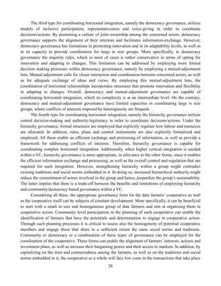 28
The third type for coordinating horizontal integration, namely the democracy governance, utilizes
models of inclusive participation, representativeness and voice-giving in order to coordinate
decisions/actions. By promoting a culture of joint ownership among the concerned actors, democracy
governance supports the alignment of their interests and facilitates information-exchange. However,
democracy governance has limitations in promoting innovation and in its adaptability levels, as well as
in its capacity to provide coordination for large in size groups. More specifically, in democracy
governance the majority rules, which in most of cases is rather conservative in terms of opting for
innovation and adapting to changes. This limitation can be addressed by employing more formal
decision making processes within democracy governance, namely by employing a mutual-adjustment
lens. Mutual-adjustment calls for closer interaction and coordination between concerned actors, as well
as for adequate exchange of ideas and views. By employing this mutual-adjustment lens, the
coordination of horizontal relationships incorporates structures that promote innovation and flexibility
in adapting to changes. Overall, democracy and mutual-adjustment governance are capable of
coordinating horizontal integration, which its complexity is at an intermediate level. On the contrary,
democracy and mutual-adjustment governance have limited capacities in coordinating large is size
groups, where conflicts of interests imposed by heterogeneity are frequent.
The fourth type for coordinating horizontal integration, namely the hierarchy governance utilizes
central decision-making and authority-legitimacy in order to coordinate decisions/actions. Under the
hierarchy governance, formal structures are employed that explicitly regulate how labour and resources
are allocated. In addition, rules, plans and control instruments are also explicitly formalized and
employed. All these enable an efficient exchange and processing of information, as well as provide a
framework for addressing conflicts of interests. Therefore, hierarchy governance is capable for
coordinating complex horizontal integration. Additionally, when higher vertical integration is needed
within a VC, hierarchy governance is more appropriate, in relevance to the other forms, since it enables
the efficient information exchange and processing, as well as the overall control and regulation that are
required for such integration. However, strengthening hierarchy within a group might contradict
existing traditions and social norms embedded in it. In doing so, increased hierarchical authority might
reduce the commitment of actors involved in the group and hence, jeopardize the group’s sustainability.
The latter implies that there is a trade-off between the benefits and limitations of employing hierarchy
and community/democracy based governance within a VC.
Considering all these, the appropriate governance form for the date farmers’ cooperative as well
as the cooperative itself can be subjects of constant development. More specifically, it can be beneficial
to start with a small in size and homogeneous group of date farmers and aim at organising them in
cooperative action. Community level participation in the planning of such cooperative can enable the
identification of farmers that have the potentials and determination to engage in cooperative action.
Through such planning processes it is critical to assess also the homogeneity of potential cooperative
members and engage those that share to a sufficient extent the same social norms and traditions.
Community or democracy or a combination of these types of governance can be employed for the
coordination of the cooperative. These forms can enable the alignment of farmers’ interests, actions and
investment plans, as well as increase their bargaining power and their access to markets. In addition, by
capitalizing on the trust and connectedness among the farmers, as well as on the traditions and social
norms embedded in it, the cooperative as a whole will face low costs in the transactions that take place
 
