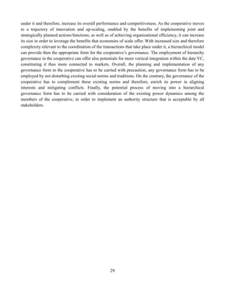 29
under it and therefore, increase its overall performance and competitiveness. As the cooperative moves
to a trajectory of innovation and up-scaling, enabled by the benefits of implementing joint and
strategically planned actions/functions, as well as of achieving organisational efficiency, it can increase
its size in order to leverage the benefits that economies of scale offer. With increased size and therefore
complexity relevant to the coordination of the transactions that take place under it, a hierarchical model
can provide then the appropriate form for the cooperative’s governance. The employment of hierarchy
governance in the cooperative can offer also potentials for more vertical integration within the date VC,
constituting it thus more connected to markets. Overall, the planning and implementation of any
governance form in the cooperative has to be carried with precaution; any governance form has to be
employed by not disturbing existing social norms and traditions. On the contrary, the governance of the
cooperative has to complement these existing norms and therefore, enrich its power in aligning
interests and mitigating conflicts. Finally, the potential process of moving into a hierarchical
governance form has to be carried with consideration of the existing power dynamics among the
members of the cooperative, in order to implement an authority structure that is acceptable by all
stakeholders.
 