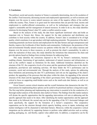 30
5. Conclusions
The political, social and security situation in Yemen is constantly deteriorating, due to the escalation of
the conflict. Food insecurity, decreasing income and employment opportunities, as well as tensions and
disputes over the access to scarce natural resources are some of the negative effects of the conflict
within the country. Thus, Yemen is in great need for interventions that can provide food, income and
employment to conflict-affected communities, as well as for technologies and strategies that can
support a sustainable and fair management of natural resources. In order to do so, this study identifies
solutions for developing Yemen’s date VC, under a conflict-sensitive scope.
Based on the analysis of this study, the date bears significant nutritional value and holds an
important role in Yemeni diet. Hence, the support for the date production and distribution can
contribute to food security within the country. In addition, Yemen’s date is considered to be of high
quality, which constitutes it an agri-product with high marketing potentials. The promotion of the date’s
marketing potentials can boost income and employment for the date farmers and agri-entrepreneurs and
thereby, improve the livelihoods of their families and communities. Furthermore, the promotion of fair
and environmental friendly natural resource use patterns within the date VC can reduce tensions and
disputes over the access to these resources, as well as promote the chain’s sustainability. In order to
allow the realisation of these aims, this study identifies the limitations that characterise the chain and
provide options based on findings from existing literature for addressing them.
This study identifies the restrictions imposed to the VC by Yemen’s institutions, business
enabling climate, functioning of agri-markets, endowment of natural resources and infrastructure, as
well as the conflict’s impact as limitations for the chain. Additional limitations identified are the
structure of the VC, the cooperative levels of its actors and the operational inefficiencies in the chain’s
production, post-harvest and marketing activities. All these hinder the VC’s performance and its
economic, social and environmental role. Through the analysis of this study, options for addressing
these limitations and promoting the date VC’s performance and role are the upgrading of the chain’s
product, the upgrading of the processes that take place within the chain, the upgrading of the network
structure of the chain and the upgrading of the chain’s governance form. These upgrading options are
critical to focus on supporting small-holder actors such as the small-scale date farmers, as well as on
youth and women.
Given Yemen’s current critical situation and the overall limitations that characterise the date VC,
interventions for implementing these options can be useful to be prioritised and have a long-term scope.
The first step before planning and implementing any intervention is essential to be the conduction of a
thorough market analysis of the domestic date market in Yemen. The findings from this market analysis
will dictate the specific opportunities that the upgrading interventions will aim at addressing and the
specific approach that needs to be taken. After identifying the market opportunities and the approach
than needs to be followed, the second step can be the upgrading of the VC’s horizontal linkages and
more specifically, the support for the formation of a farmer’s cooperative. This cooperative
organisation can be the structure through which capacity building, access to inputs, technology and
market intelligence will be channeled to individual farmers. Moreover, within the cooperative vertical
integration can be achieved, by supporting farmers to perform value added activities such as sorting,
grading, packaging, etc. and thereby, capture value added rents. In addition, a cooperative can be the
 