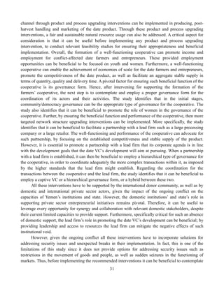 31
channel through product and process upgrading interventions can be implemented in producing, post-
harvest handling and marketing of the date product. Through these product and process upgrading
interventions, a fair and sustainable natural resource usage can also be addressed. A critical aspect for
consideration is that it can be useful before implementing any product and process upgrading
intervention, to conduct relevant feasibility studies for ensuring their appropriateness and beneficial
implementation. Overall, the formation of a well-functioning cooperative can promote income and
employment for conflict-affected date farmers and entrepreneurs. These provided employment
opportunities can be beneficial to be focused on youth and women. Furthermore, a well-functioning
cooperative can enable the achievement of economies of scale for the date farmers and entrepreneurs,
promote the competitiveness of the date product, as well as facilitate an aggregate stable supply in
terms of quantity, quality and delivery time. A pivotal factor for ensuring such beneficial function of the
cooperative is its governance form. Hence, after intervening for supporting the formation of the
farmers’ cooperative, the next step is to contemplate and employ a proper governance form for the
coordination of its actors and their activities. The study identifies that in the initial stages,
community/democracy governance can be the appropriate type of governance for the cooperative. The
study also identifies that it can be beneficial to promote the role of women in the governance of the
cooperative. Further, by ensuring the beneficial function and performance of the cooperative, then more
targeted network structure upgrading interventions can be implemented. More specifically, the study
identifies that it can be beneficial to facilitate a partnership with a lead firm such as a large processing
company or a large retailer. The well-functioning and performance of the cooperative can advocate for
such partnership, by focusing on the established competitiveness and stable supply of the product.
However, it is essential to promote a partnership with a lead firm that its corporate agenda is in line
with the development goals that the date VC’s development will aim at pursuing. When a partnership
with a lead firm is established, it can then be beneficial to employ a hierarchical type of governance for
the cooperative, in order to coordinate adequately the more complex transactions within it, as imposed
by the higher standards that the lead firm might establish. Regarding the coordination for the
transactions between the cooperative and the lead firm, the study identifies that it can be beneficial to
employ a captive VC or a hierarchical governance form, or a hybrid between these two.
All these interventions have to be supported by the international donor community, as well as by
domestic and international private sector actors, given the impact of the ongoing conflict on the
capacities of Yemen’s institutions and state. However, the domestic institutions’ and state’s role in
supporting private sector entrepreneurial initiatives remains pivotal. Therefore, it can be useful to
leverage every opportunity for synergy and collaboration with relevant domestic stakeholders, despite
their current limited capacities to provide support. Furthermore, specifically critical for such an absence
of domestic support, the lead firm’s role in promoting the date VC’s development can be beneficial; by
providing leadership and access to resources the lead firm can mitigate the negative effects of such
institutional void.
However, given the ongoing conflict all these interventions have to incorporate solutions for
addressing security issues and unexpected breaks in their implementation. In fact, this is one of the
limitations of this study since it does not provide options for addressing security issues such as
restrictions in the movement of goods and people, as well as sudden seizures in the functioning of
markets. Thus, before implementing the recommended interventions it can be beneficial to contemplate
 