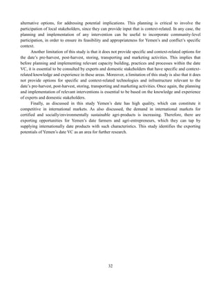 32
alternative options, for addressing potential implications. This planning is critical to involve the
participation of local stakeholders, since they can provide input that is context-related. In any case, the
planning and implementation of any intervention can be useful to incorporate community-level
participation, in order to ensure its feasibility and appropriateness for Yemen’s and conflict’s specific
context.
Another limitation of this study is that it does not provide specific and context-related options for
the date’s pre-harvest, post-harvest, storing, transporting and marketing activities. This implies that
before planning and implementing relevant capacity building, practices and processes within the date
VC, it is essential to be consulted by experts and domestic stakeholders that have specific and context-
related knowledge and experience in these areas. Moreover, a limitation of this study is also that it does
not provide options for specific and context-related technologies and infrastructure relevant to the
date’s pre-harvest, post-harvest, storing, transporting and marketing activities. Once again, the planning
and implementation of relevant interventions is essential to be based on the knowledge and experience
of experts and domestic stakeholders.
Finally, as discussed in this study Yemen’s date has high quality, which can constitute it
competitive in international markets. As also discussed, the demand in international markets for
certified and socially/environmentally sustainable agri-products is increasing. Therefore, there are
exporting opportunities for Yemen’s date farmers and agri-entrepreneurs, which they can tap by
supplying internationally date products with such characteristics. This study identifies the exporting
potentials of Yemen’s date VC as an area for further research.
 
