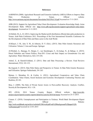 33
References
AARINENA (2008). Agricultural Research and Extension Authority (AREA) Efforts to Improve Date
Palm Production in Yemen. Official website:
http://www.aarinena.org/rais/documents/Newsletter/Vol15No1/10.pdf Accessed on 17-11-2015.
ADB (2012). Support for Agricultural Value Chain Development. Evaluation Knowledge Study. Asian
Development Bank. Official site: http://www.adb.org/documents/support-agricultural-value-chain-
development Accessed on 11-11-2015.
Al-Hebshi, M.,A., H. (2011). Improving the Market profit distribution effected date palm production in
Yemen. Arab Palm Conference 2011. Proceedings of the First International Scientific Conference for
the Development of Date Palm and Dates sector in the Arab World.
Al-Khayri, J. M., Jain, S. M., & Johnson, D. V. (Eds.). (2015). Date Palm Genetic Resources and
Utilization: Volume 2: Asia and Europe. Springer.
Al-Weshali, A., Bamaga, O., Borgia, C., van Steenbergen, F., Al-Aulaqi, N., & Babaqi, A. (2015).
Diesel Subsidies and Yemen Politics: Post-2011 Crises and their Impact on Groundwater Use and
Agriculture. Water Alternatives, 8(2): 215-236.
Ashraf, Z., & Hamidi-Esfahani, Z. (2011). Date and Date Processing: a Review. Food Reviews
International, 27(2): 101-133.
Ba-Angood, S. (2015). Date Palm Status and Perspective in Yemen. In Date Palm Genetic Resources
and Utilization. Springer Netherlands, 241-263
Bijman, J., Muradian, R., & Cechin, A. (2011). Agricultural Cooperatives and Value Chain
Coordination. Value Chains, Social Inclusion and Economic Development: Contrasting Theories and
Realities, 82-101.
Bray, J. (2009). The Role of Private Sector Actors in Post-conflict Recovery: Analysis. Conflict,
Security & Development, 9(1): 1-26.
BTI (2014). 2014 Yemen Country Report. Official website: http://www.bti-
project.org/en/reports/country-reports/detail/itc/yem/ity/2014/itr/mena/ Accessed on 25-11-2015.
Cramer, C. (2010). Unemployment and Participation in Violence. World Bank Development Report
2011. Official Website:
http://web.worldbank.org/archive/website01306/web/pdf/wdr%20background%20paper%20-
%20cramer.pdf Accessed on 12-01-2015
 