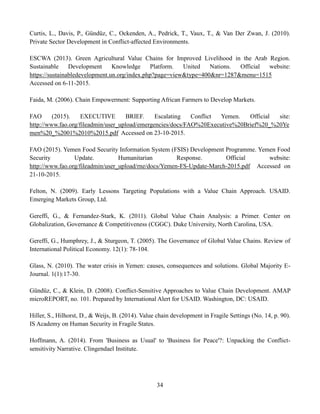 34
Curtis, L., Davis, P., Gündüz, C., Ockenden, A., Pedrick, T., Vaux, T., & Van Der Zwan, J. (2010).
Private Sector Development in Conflict-affected Environments.
ESCWA (2013). Green Agricultural Value Chains for Improved Livelihood in the Arab Region.
Sustainable Development Knowledge Platform. United Nations. Official website:
https://sustainabledevelopment.un.org/index.php?page=view&type=400&nr=1287&menu=1515
Accessed on 6-11-2015.
Faida, M. (2006). Chain Empowerment: Supporting African Farmers to Develop Markets.
FAO (2015). EXECUTIVE BRIEF. Escalating Conflict Yemen. Official site:
http://www.fao.org/fileadmin/user_upload/emergencies/docs/FAO%20Executive%20Brief%20_%20Ye
men%20_%2001%2010%2015.pdf Accessed on 23-10-2015.
FAO (2015). Yemen Food Security Information System (FSIS) Development Programme. Yemen Food
Security Update. Humanitarian Response. Official website:
http://www.fao.org/fileadmin/user_upload/rne/docs/Yemen-FS-Update-March-2015.pdf Accessed on
21-10-2015.
Felton, N. (2009). Early Lessons Targeting Populations with a Value Chain Approach. USAID.
Emerging Markets Group, Ltd.
Gereffi, G., & Fernandez-Stark, K. (2011). Global Value Chain Analysis: a Primer. Center on
Globalization, Governance & Competitiveness (CGGC). Duke University, North Carolina, USA.
Gereffi, G., Humphrey, J., & Sturgeon, T. (2005). The Governance of Global Value Chains. Review of
International Political Economy. 12(1): 78-104.
Glass, N. (2010). The water crisis in Yemen: causes, consequences and solutions. Global Majority E-
Journal. 1(1):17-30.
Gündüz, C., & Klein, D. (2008). Conflict-Sensitive Approaches to Value Chain Development. AMAP
microREPORT, no. 101. Prepared by International Alert for USAID. Washington, DC: USAID.
Hiller, S., Hilhorst, D., & Weijs, B. (2014). Value chain development in Fragile Settings (No. 14, p. 90).
IS Academy on Human Security in Fragile States.
Hoffmann, A. (2014). From 'Business as Usual' to 'Business for Peace'?: Unpacking the Conflict-
sensitivity Narrative. Clingendael Institute.
 