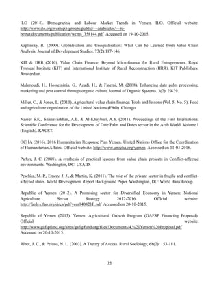 35
ILO (2014). Demographic and Labour Market Trends in Yemen. ILO. Official website:
http://www.ilo.org/wcmsp5/groups/public/---arabstates/---ro-
beirut/documents/publication/wcms_358144.pdf Accessed on 19-10-2015.
Kaplinsky, R. (2000). Globalisation and Unequalisation: What Can be Learned from Value Chain
Analysis. Journal of Development Studies. 73(2):117-146.
KIT & IIRR (2010). Value Chain Finance: Beyond Microfinance for Rural Entrepreneurs. Royal
Tropical Institute (KIT) and International Institute of Rural Reconstruction (IIRR). KIT Publishers.
Amsterdam.
Mahmoudi, H., Hosseininia, G., Azadi, H., & Fatemi, M. (2008). Enhancing date palm processing,
marketing and pest control through organic culture.Journal of Organic Systems. 3(2): 29-39.
Miller, C., & Jones, L. (2010). Agricultural value chain finance: Tools and lessons (Vol. 5, No. 5). Food
and agriculture organization of the United Nations (FAO). Chicago
Nasser S.K., Shanavaskhan, A.E. & Al-Khaybari, A.Y. (2011). Proceedings of the First International
Scientific Conference for the Development of Date Palm and Dates sector in the Arab World. Volume I
(English). KACST.
OCHA (2016). 2016 Humanitarian Response Plan Yemen. United Nations Office for the Coordination
of Humanitarian Affairs. Official website: http://www.unocha.org/yemen Accessed on 01-03-2016.
Parker, J. C. (2008). A synthesis of practical lessons from value chain projects in Conflict-affected
environments. Washington, DC: USAID.
Peschka, M. P., Emery, J. J., & Martin, K. (2011). The role of the private sector in fragile and conflict-
affected states. World Development Report Background Paper. Washington, DC: World Bank Group.
Republic of Yemen (2012). A Promising sector for Diversified Economy in Yemen: National
Agriculture Sector Strategy 2012-2016. Official website:
http://faolex.fao.org/docs/pdf/yem140821E.pdf Accessed on 20-10-2015.
Republic of Yemen (2013). Yemen: Agricultural Growth Program (GAFSP Financing Proposal).
Official website:
http://www.gafspfund.org/sites/gafspfund.org/files/Documents/4.%20Yemen%20Proposal.pdf
Accessed on 20-10-2015.
Ribot, J. C., & Peluso, N. L. (2003). A Theory of Access. Rural Sociology, 68(2): 153-181.
 