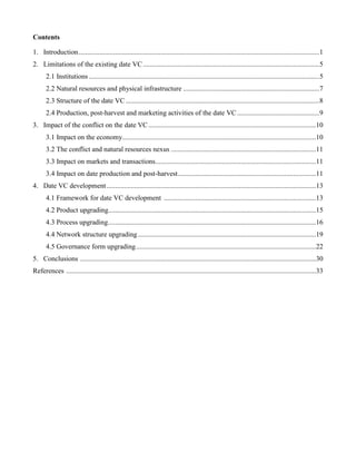 Contents
1. Introduction..........................................................................................................................................1
2. Limitations of the existing date VC .....................................................................................................5
2.1 Institutions ....................................................................................................................................5
2.2 Natural resources and physical infrastructure ..............................................................................7
2.3 Structure of the date VC...............................................................................................................8
2.4 Production, post-harvest and marketing activities of the date VC ...............................................9
3. Impact of the conflict on the date VC................................................................................................10
3.1 Impact on the economy...............................................................................................................10
3.2 The conflict and natural resources nexus ...................................................................................11
3.3 Impact on markets and transactions............................................................................................11
3.4 Impact on date production and post-harvest...............................................................................11
4. Date VC development........................................................................................................................13
4.1 Framework for date VC development .......................................................................................13
4.2 Product upgrading.......................................................................................................................15
4.3 Process upgrading.......................................................................................................................16
4.4 Network structure upgrading......................................................................................................19
4.5 Governance form upgrading.......................................................................................................22
5. Conclusions .......................................................................................................................................30
References ...............................................................................................................................................33
 
