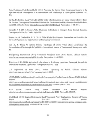 36
Rota, C., Zanasi, C., & Reynolds, N. (2014). Assessing the Supply Chain Governance Scenario in the
Agri-food Sector: Development of a Measurement Tool. Proceedings in Food System Dynamics.107-
116.
Seville, D., Buxton, A., & Vorley, B. (2011). Under what Conditions are Value Chains Effective Tools
for Pro-poor Development? International Institute for Environment and Development/Sustainable Food
Lab 2011. Official website: http://pubs.iied.org/pdfs/16029IIED.pdf Accessed on 11-01-2016.
Sewando, P. T. (2014). Cassava Value Chain and its Products in Morogoro Rural District, Tanzania.
Development in Practice, 24(8): 1048-1061.
Stamm, A., & Drachenfels, C. V. (2011). Value Chain Development: Approaches and Activities by
Seven UN Agencies and Opportunities for Interagency Cooperation.
Sun, Z., & Zhang, G. (2009). Beyond Typologies of Global Value Chain Governance: the
Accumulation of Technological Capabilities. International Journal of Business and Management. 4(1):
32.
Transparency International (2014). Corruption Perception Index 2014: Results. Official website:
https://www.transparency.org/cpi2014/results Accessed on 11.-02-2016.
Trienekens, J. H. (2011). Agricultural value chains in developing countries a framework for analysis.
International Food and Agribusiness Management Review, 14(2).
U.S Department of State (2014). Yemen. Diplomacy in Action. Official website:
http://www.state.gov/p/nea/ci/ym/ Accessed on 4-11-2015.
UNDP (2013). Multidimensional Livelihoods Assessment in Conflict Areas in Yemen. UNDP. Official
website:
http://www.ye.undp.org/content/yemen/en/home/library/crisis_prevention_and_recovery/multidimensio
nal-livelihoods-assessment-in-conflict-areas-in-yem.html Accessed on 6-11-2015.
WFP (2010). Market Study Yemen, December 2010. Official website:
https://www.wfp.org/content/yemen-market-study-december-2010 Accessed 2-12-2015.
World Bank (2010). Coping Strategies in Rural Yemen and Policy Implications. Republic of Yemen.
Report No. 51927-YE. Official website:
http://documents.worldbank.org/curated/en/2010/06/12502659/yemen-republic-coping-strategies-rural-
yemen-policy-implications Accessed on 24-11-2015.
 